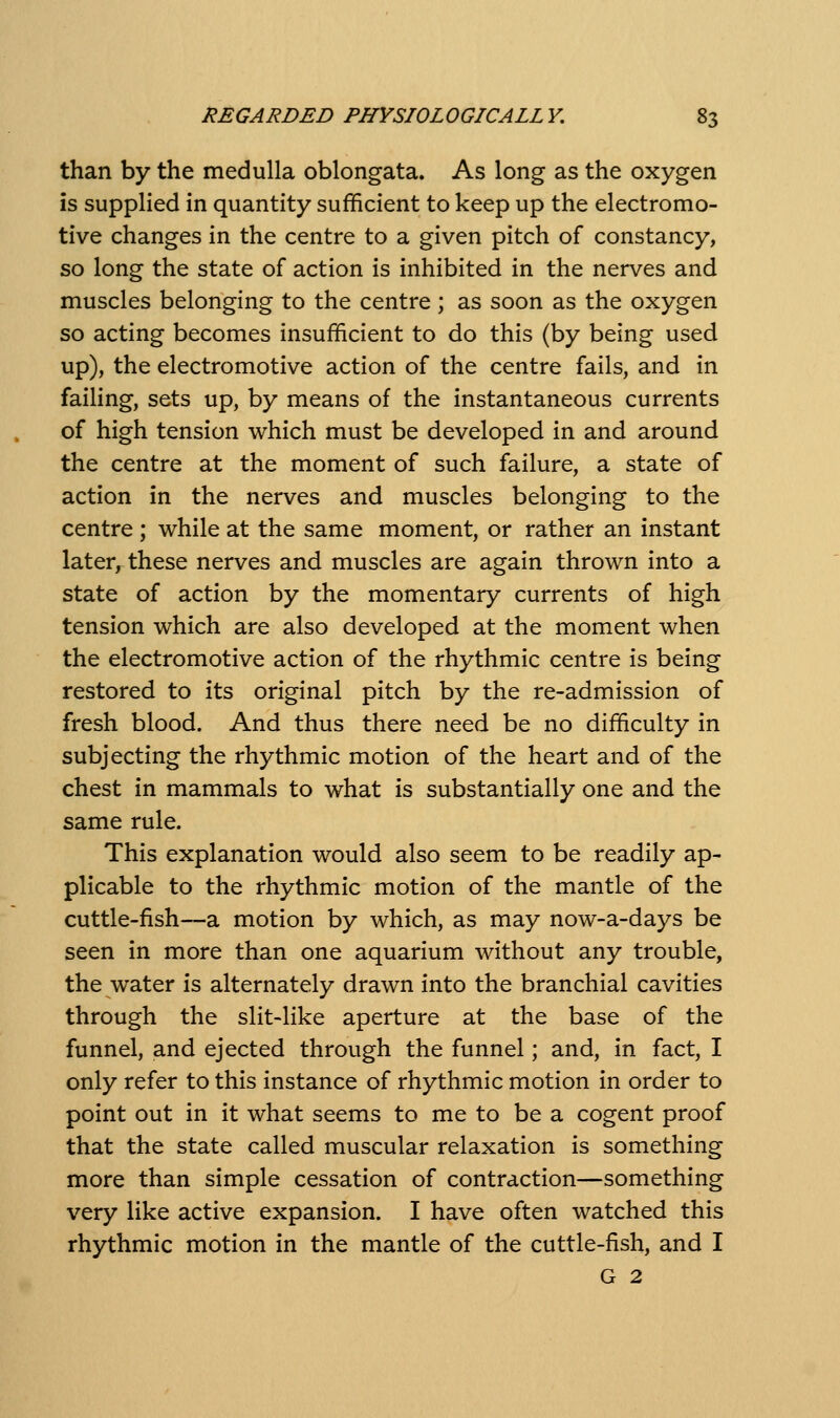 than by the medulla oblongata. As long as the oxygen is supplied in quantity sufficient to keep up the electromo- tive changes in the centre to a given pitch of constancy, so long the state of action is inhibited in the nerves and muscles belonging to the centre ; as soon as the oxygen so acting becomes insufficient to do this (by being used up), the electromotive action of the centre fails, and in failing, sets up, by means of the instantaneous currents of high tension which must be developed in and around the centre at the moment of such failure, a state of action in the nerves and muscles belonging to the centre ; while at the same moment, or rather an instant later, these nerves and muscles are again thrown into a state of action by the momentary currents of high tension which are also developed at the moment when the electromotive action of the rhythmic centre is being restored to its original pitch by the re-admission of fresh blood. And thus there need be no difficulty in subjecting the rhythmic motion of the heart and of the chest in mammals to what is substantially one and the same rule. This explanation would also seem to be readily ap- plicable to the rhythmic motion of the mantle of the cuttle-fish—a motion by which, as may now-a-days be seen in more than one aquarium without any trouble, the water is alternately drawn into the branchial cavities through the slit-like aperture at the base of the funnel, and ejected through the funnel; and, in fact, I only refer to this instance of rhythmic motion in order to point out in it what seems to me to be a cogent proof that the state called muscular relaxation is something more than simple cessation of contraction—something very like active expansion. I have often watched this rhythmic motion in the mantle of the cuttle-fish, and I G 2