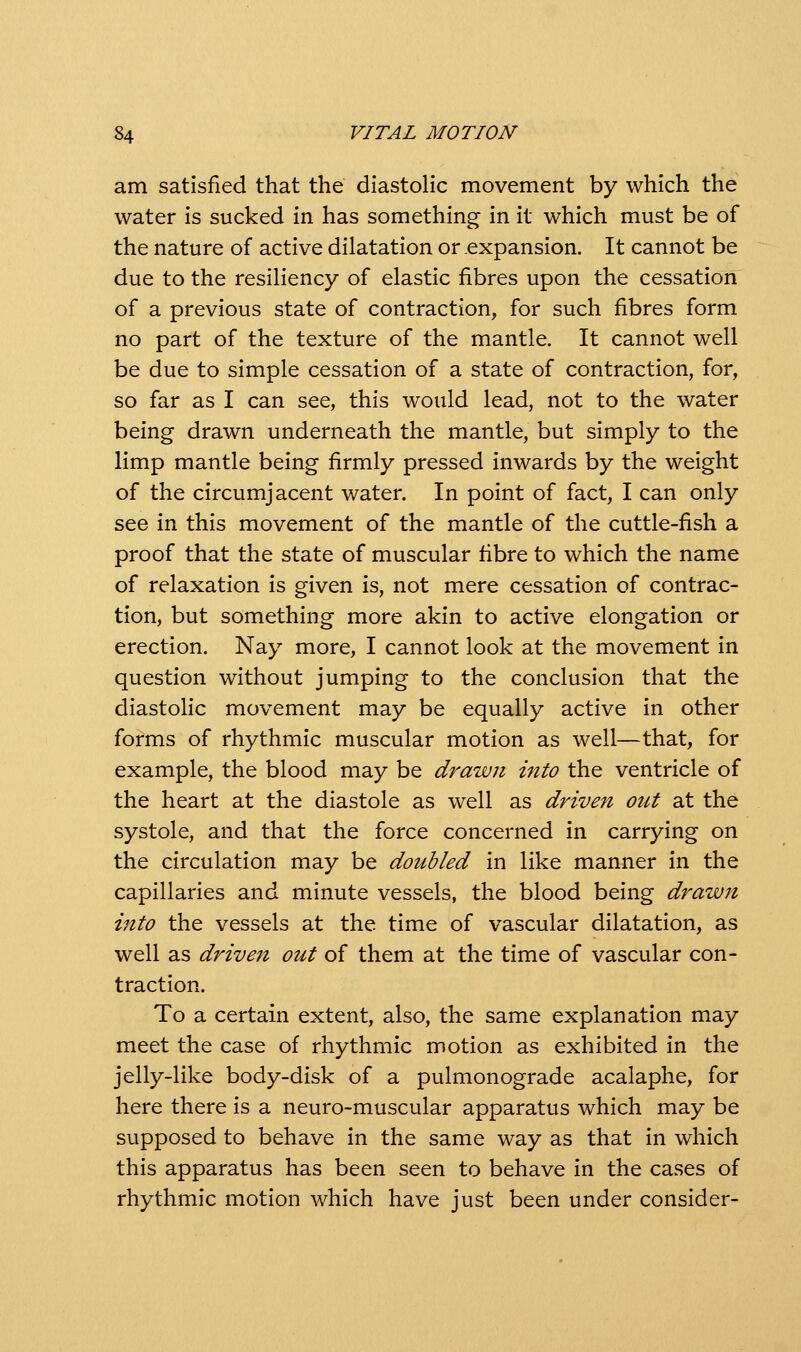 am satisfied that the diastolic movement by which the water is sucked in has something in it which must be of the nature of active dilatation or .expansion. It cannot be due to the resiliency of elastic fibres upon the cessation of a previous state of contraction, for such fibres form no part of the texture of the mantle. It cannot well be due to simple cessation of a state of contraction, for, so far as I can see, this would lead, not to the water being drawn underneath the mantle, but simply to the limp mantle being firmly pressed inwards by the weight of the circumjacent water. In point of fact, I can only see in this movement of the mantle of the cuttle-fish a proof that the state of muscular fibre to which the name of relaxation is given is, not mere cessation of contrac- tion, but something more akin to active elongation or erection. Nay more, I cannot look at the movement in question without jumping to the conclusion that the diastolic movement may be equally active in other forms of rhythmic muscular motion as well—that, for example, the blood may be drawn into the ventricle of the heart at the diastole as well as driven out at the systole, and that the force concerned in carrying on the circulation may be doubled in like manner in the capillaries and minute vessels, the blood being drawn into the vessels at the time of vascular dilatation, as well as driven out of them at the time of vascular con- traction. To a certain extent, also, the same explanation may meet the case of rhythmic motion as exhibited in the jelly-like body-disk of a pulmonograde acalaphe, for here there is a neuro-muscular apparatus which may be supposed to behave in the same way as that in which this apparatus has been seen to behave in the cases of rhythmic motion which have just been under consider-