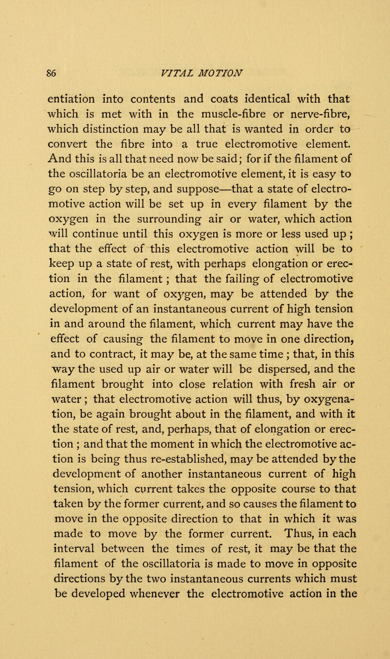 entiation into contents and coats identical with that which is met with in the muscle-fibre or nerve-fibre, which distinction may be all that is wanted in order to convert the fibre into a true electromotive element. And this is all that need now be said; for if the filament of the oscillatoria be an electromotive element, it is easy to go on step by step, and suppose—that a state of electro- motive action will be set up in every filament by the oxygen in the surrounding air or water, which action will continue until this oxygen is more or less used up ; that the effect of this electromotive action will be to keep up a state of rest, with perhaps elongation or erec- tion in the filament; that the failing of electromotive action, for want of oxygen, may be attended by the development of an instantaneous current of high tension in and around the filament, which current may have the effect of causing the filament to move in one direction, and to contract, it may be, at the same time ; that, in this way the used up air or water will be dispersed, and the filament brought into close relation with fresh air or water ; that electromotive action will thus, by oxygena- tion, be again brought about in the filament, and with it the state of rest, and, perhaps, that of elongation or erec- tion ; and that the moment in which the electromotive ac- tion is being thus re-established, may be attended by the development of another instantaneous current of high tension, which current takes the opposite course to that taken by the former current, and so causes the filament to move in the opposite direction to that in which it was made to move by the former current. Thus, in each interval between the times of rest, it may be that the filament of the oscillatoria is made to move in opposite directions by the two instantaneous currents which must be developed whenever the electromotive action in the