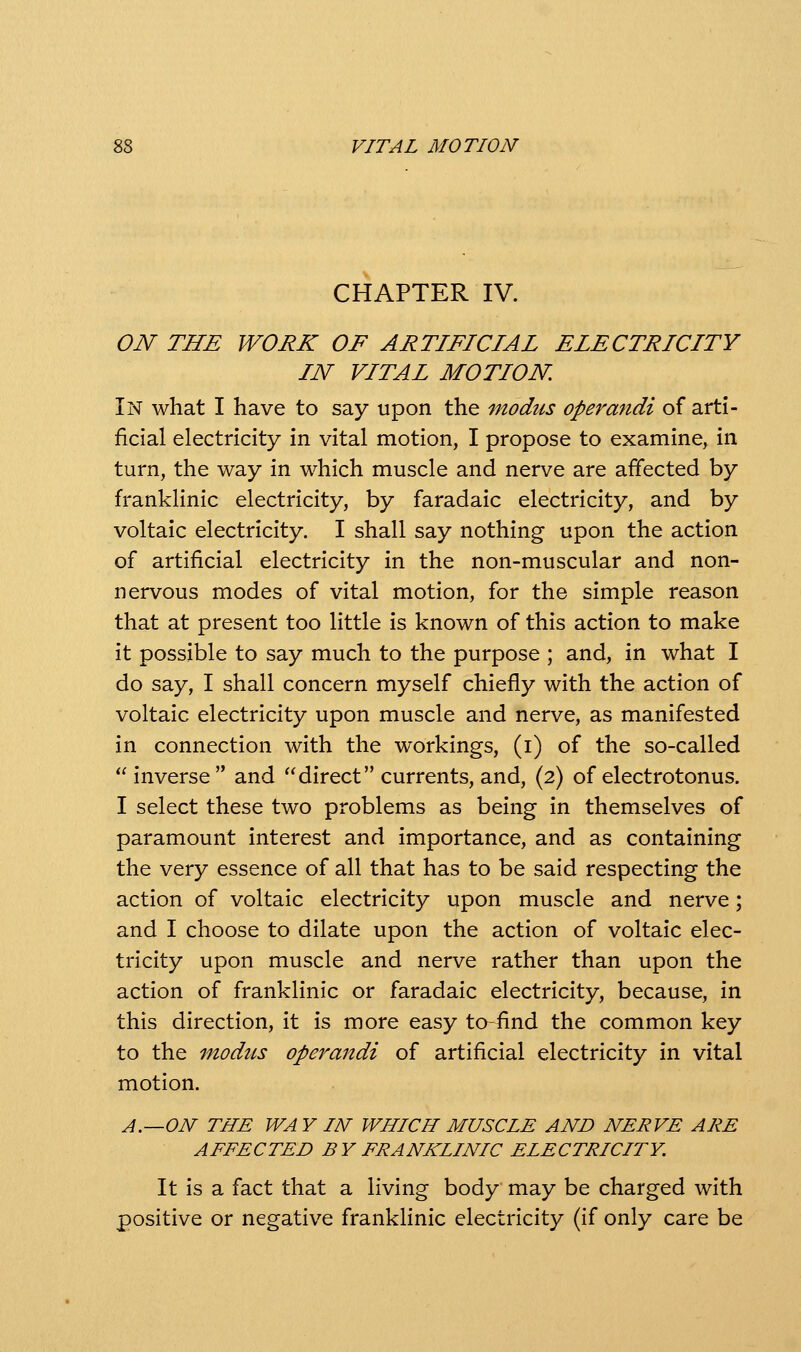 CHAPTER IV. ON THE WORK OF ARTIFICIAL ELECTRICITY IN VITAL MOTION, In what I have to say upon the modus operandi of arti- ficial electricity in vital motion, I propose to examine, in turn, the way in which muscle and nerve are affected by franklinic electricity, by faradaic electricity, and by voltaic electricity. I shall say nothing upon the action of artificial electricity in the non-muscular and non- nervous modes of vital motion, for the simple reason that at present too little is known of this action to make it possible to say much to the purpose ; and, in what I do say, I shall concern myself chiefly with the action of voltaic electricity upon muscle and nerve, as manifested in connection with the workings, (i) of the so-called inverse and direct currents, and, (2) of electrotonus. I select these two problems as being in themselves of paramount interest and importance, and as containing the very essence of all that has to be said respecting the action of voltaic electricity upon muscle and nerve; and I choose to dilate upon the action of voltaic elec- tricity upon muscle and nerve rather than upon the action of franklinic or faradaic electricity, because, in this direction, it is more easy to-find the common key to the inodiLs operandi of artificial electricity in vital motion. A.—ON THE WA Y IN WHICH MUSCLE AND NERVE ARE AFFECTED BY FRANKLINIC ELECTRICITY. It is a fact that a living body may be charged with positive or negative franklinic electricity (if only care be