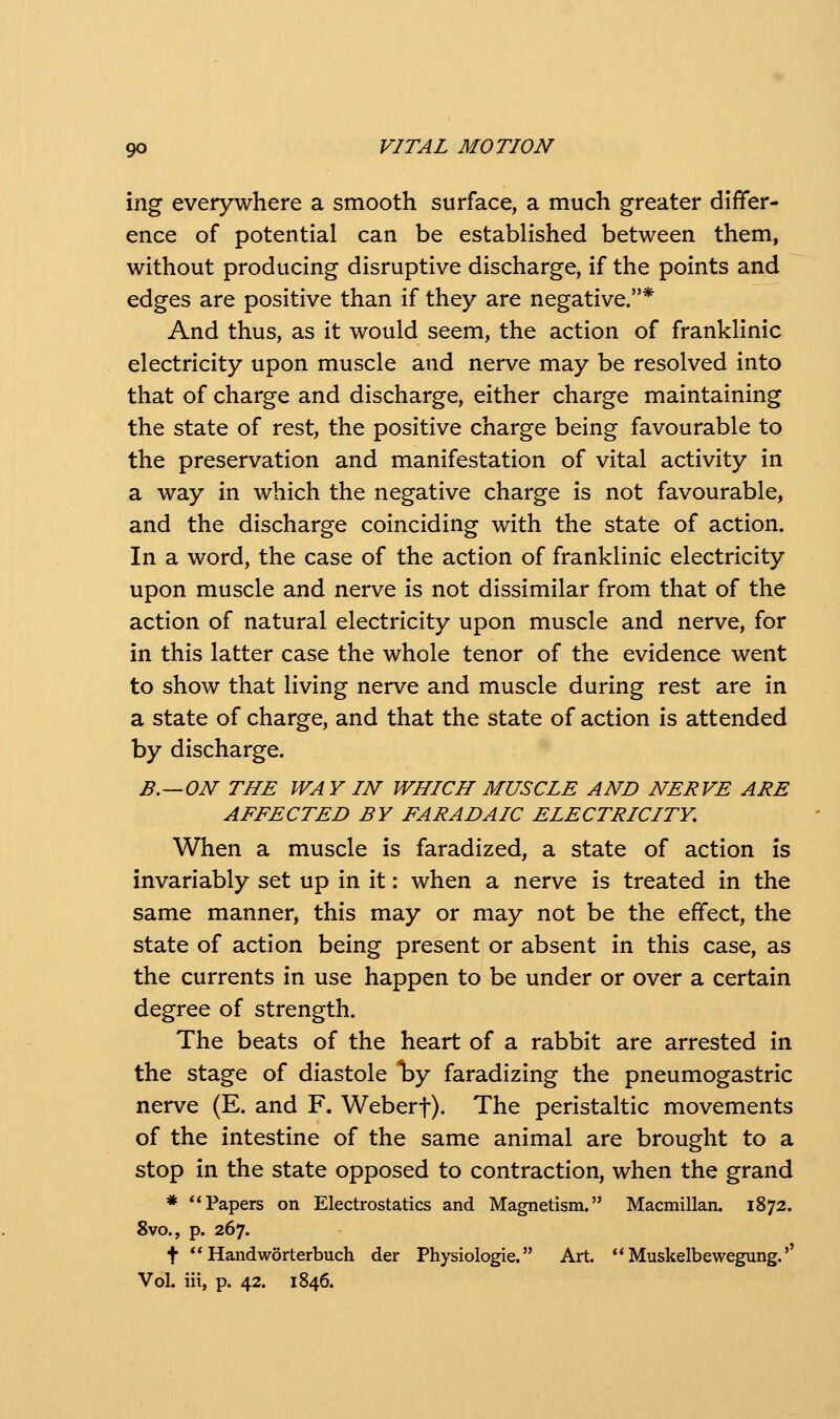 ing everywhere a smooth surface, a much greater differ- ence of potential can be established between them, without producing disruptive discharge, if the points and edges are positive than if they are negative.* And thus, as it would seem, the action of franklinic electricity upon muscle and nerve may be resolved into that of charge and discharge, either charge maintaining the state of rest, the positive charge being favourable to the preservation and manifestation of vital activity in a way in which the negative charge is not favourable, and the discharge coinciding with the state of action. In a word, the case of the action of franklinic electricity upon muscle and nerve is not dissimilar from that of the action of natural electricity upon muscle and nerve, for in this latter case the whole tenor of the evidence went to show that living nerve and muscle during rest are in a state of charge, and that the state of action is attended by discharge. B.—ON THE WAY IN WHICH MUSCLE AND NERVE ARE AFFECTED BY FARADAIC ELECTRICITY. When a muscle is faradized, a state of action is invariably set up in it: when a nerve is treated in the same manner, this may or may not be the effect, the state of action being present or absent in this case, as the currents in use happen to be under or over a certain degree of strength. The beats of the heart of a rabbit are arrested in the stage of diastole *by faradizing the pneumogastric nerve (E. and F. Weberf). The peristaltic movements of the intestine of the same animal are brought to a stop in the state opposed to contraction, when the grand * Papers on Electrostatics and Magnetism. Macmillan. 1872. 8vo., p. 267. t ** Handworterbuch der Physiologic. Art. Muskelbewegung.'' Vol. iii, p. 42. 1846.