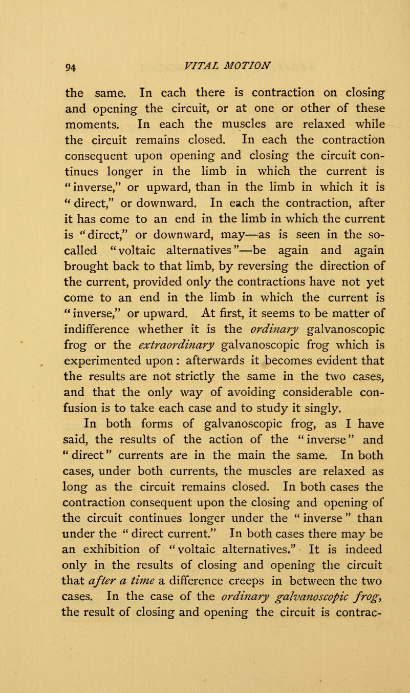 the same. In each there is contraction on closing and opening the circuit, or at one or other of these moments. In each the muscles are relaxed while the circuit remains closed. In each the contraction consequent upon opening and closing the circuit con- tinues longer in the limb in which the current is  inverse, or upward, than in the limb in which it is ** direct, or downward. In each the contraction, after it has come to an end in the limb in which the current is *'direct, or downward, may—as is seen in the so- called voltaic alternatives—be again and again brought back to that limb, by reversing the direction of the current, provided only the contractions have not yet come to an end in the limb in which the current is  inverse, or upward. At first, it seems to be matter of indifference whether it is the ordmary galvanoscopic frog or the extraordinary galvanoscopic frog which is experimented upon : afterwards it becomes evident that the results are not strictly the same in the two cases, and that the only way of avoiding considerable con- fusion is to take each case and to study it singly. In both forms of galvanoscopic frog, as I have said, the results of the action of the inverse and  direct currents are in the main the same. In both cases, under both currents, the muscles are relaxed as long as the circuit remains closed. In both cases the contraction consequent upon the closing and opening of the circuit continues longer under the  inverse  than under the  direct current. In both cases there may be an exhibition of  voltaic alternatives. It is indeed only in the results of closing and opening the circuit that after a thne a difference creeps in between the two cases. In the case of the ordinary galvanoscopic frogy the result of closing and opening the circuit is contrac-