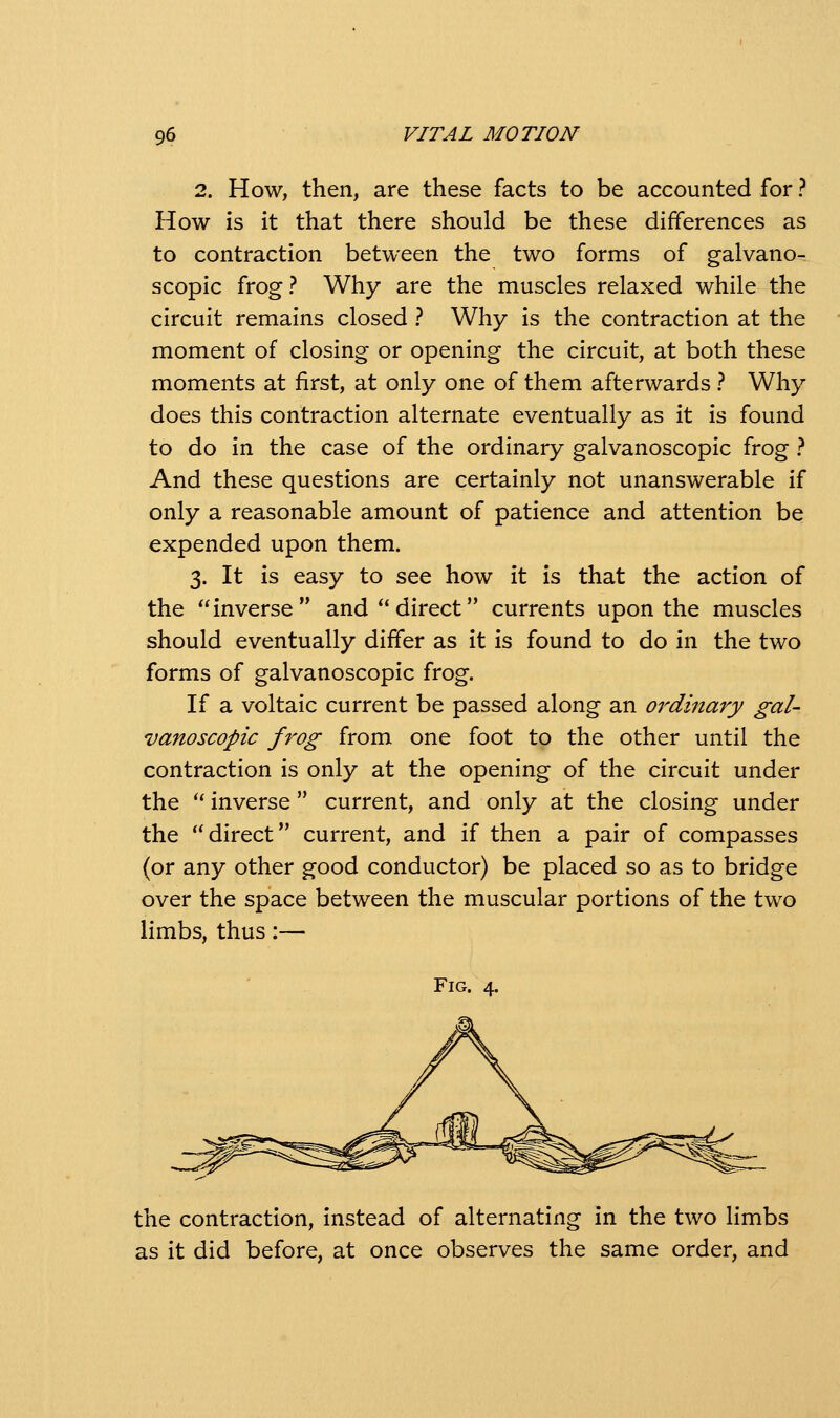 2. How, then, are these facts to be accounted for ? How is it that there should be these differences as to contraction between the two forms of galvano- scopic frog? Why are the muscles relaxed while the circuit remains closed ? Why is the contraction at the moment of closing or opening the circuit, at both these moments at first, at only one of them afterwards ? Why does this contraction alternate eventually as it is found to do in the case of the ordinary galvanoscopic frog ? And these questions are certainly not unanswerable if only a reasonable amount of patience and attention be expended upon them. 3. It is easy to see how it is that the action of the inverse and direct currents upon the muscles should eventually differ as it is found to do in the two forms of galvanoscopic frog. If a voltaic current be passed along an ordinary gal- vanoscopic frog from one foot to the other until the contraction is only at the opening of the circuit under the  inverse current, and only at the closing under the direct current, and if then a pair of compasses (or any other good conductor) be placed so as to bridge over the space between the muscular portions of the two limbs, thus:— Fig. 4. the contraction, instead of alternating in the two limbs as it did before, at once observes the same order, and