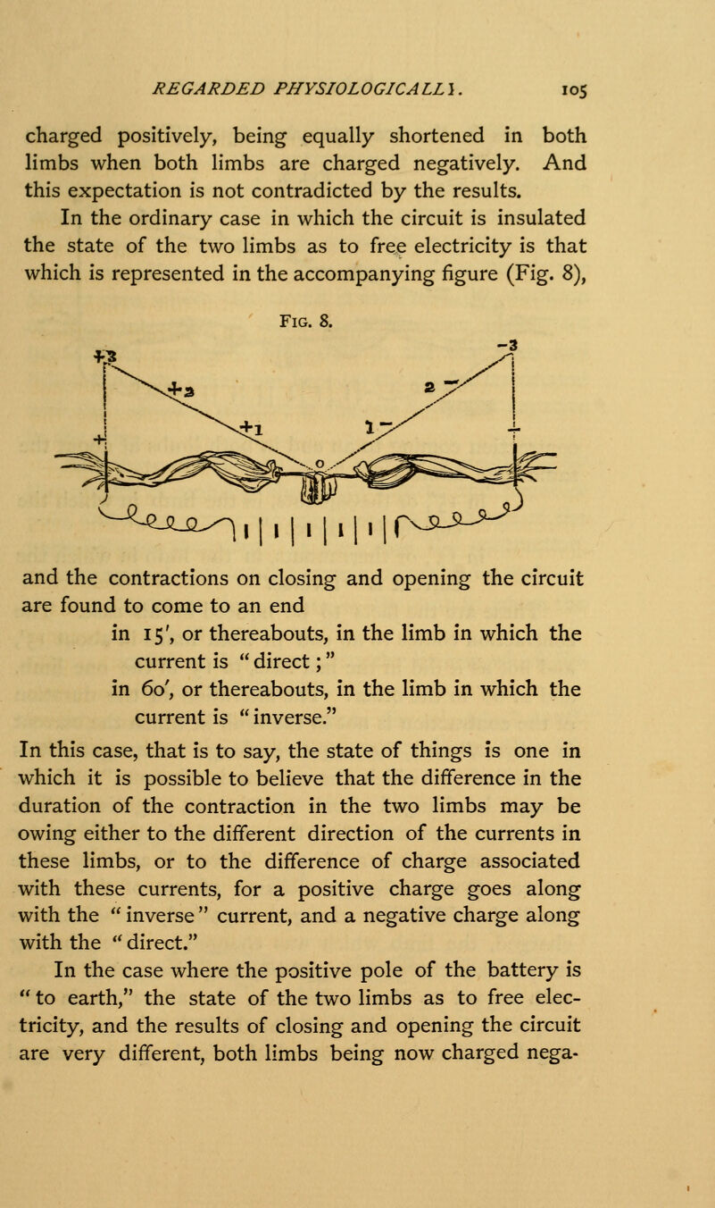 charged positively, being equally shortened in both limbs when both limbs are charged negatively. And this expectation is not contradicted by the results. In the ordinary case in which the circuit is insulated the state of the two limbs as to free electricity is that which is represented in the accompanying figure (Fig. 8), Fig. 8. ^-^^^^-2^ 1111111111 r^^^-^^-^ and the contractions on closing and opening the circuit are found to come to an end in 15', or thereabouts, in the limb in which the current is  direct; in 60', or thereabouts, in the limb in which the In this case, that is to say, the state of things is one in which it is possible to believe that the difference in the duration of the contraction in the two limbs may be owing either to the different direction of the currents in these limbs, or to the difference of charge associated with these currents, for a positive charge goes along with the  inverse  current, and a negative charge along with the '' direct. In the case where the positive pole of the battery is  to earth, the state of the two limbs as to free elec- tricity, and the results of closing and opening the circuit are very different, both limbs being now charged nega-