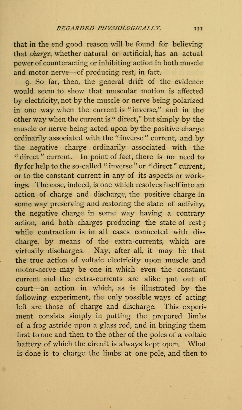 that in the end good reason will be found for believing that charge, whether natural or artificial, has an actual power of counteracting or inhibiting action in both muscle and motor nerve—of producing rest, in fact. 9. So far, then, the general drift of the evidence would seem to show that muscular motion is affected by electricity, not by the muscle or nerve being polarized in one way when the current is  inverse, and in the other way when the current is  direct, but simply by the muscle or nerve being acted upon by the positive charge ordinarily associated with the  inverse  current, and by the negative charge ordinarily associated with the ** direct current. In point of fact, there is no need to fly for help to the so-called  inverse  or *' direct '* current, or to the constant current in any of its aspects or work- ings. The case, indeed, is one which resolves itself into an action of charge and discharge, the positive charge in some way preserving and restoring the state of activity, the negative charge in some way having a contrary action, and both charges producing the state of rest; while contraction is in all cases connected with dis- charge, by means of the extra-currents, which are virtually discharges. Nay, after all, it may be that the true action of voltaic electricity upon muscle and motor-nerve may be one in which even the constant current and the extra-currents are alike put out of court—an action in which, as is illustrated by the following experiment, the only possible ways of acting left are those of charge and discharge. This experi- ment consists simply in putting the prepared limbs of a frog astride upon a glass rod, and in bringing them first to one and then to the other of the poles of a voltaic battery of which the circuit is always kept open. What is done is to charge the limbs at one pole, and then to