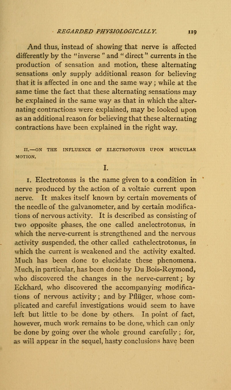 And thus, instead of showing that nerve is affected differently by the inverse  and  direct currents in the production of sensation and motion, these alternating sensations only supply additional reason for believing that it is affected in one and the same way ; while at the same time the fact that these alternating sensations may be explained in the same way as that in which the alter- nating contractions were explained, may be looked upon as an additional reason for believing that these alternating contractions have been explained in the right way. II.—ON THE INFLUENCE OF ELECTROTONUS UPON MUSCULAR MOTION. I. Electrotonus is the name given to a condition in nerve produced by the action of a voltaic current upon nerve. It makes itself known by certain movements of the needle of the galvanometer, and by certain modifica- tions of nervous activity. It is described as consisting of two opposite phases, the one called anelectrotonus, in which the nerve-current is strengthened and the nervous activity suspended, the other called cathelectrotonus, in which the current is weakened and the activity exalted. Much has been done to elucidate these phenomena. Much, in particular, has been done by Du Bois-Reymond, who discovered the changes in the nerve-current; by Eckhard, who discovered the accompanying modifica- tions of nervous activity; and by Pfluger, w^hose com- plicated and careful investigations would seem to have left but little to be done by others. In point of fact, however, much work remains to be done, which can only be done by going over the whole ground carefully ; for, as will appear in the sequel, hasty conclusions have been