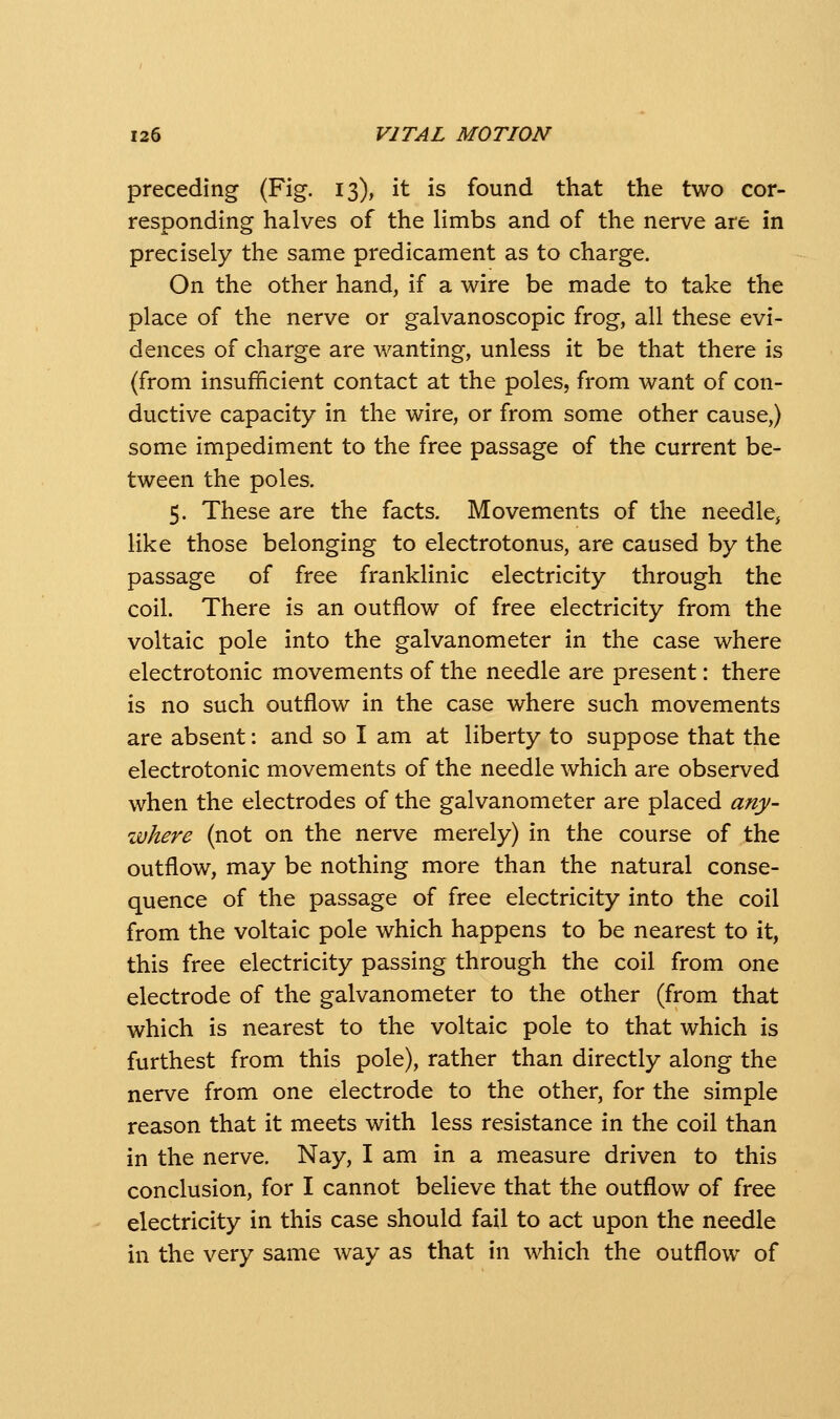 preceding (Fig. 13), it is found that the two cor- responding halves of the limbs and of the nerve are in precisely the same predicament as to charge. On the other hand, if a wire be made to take the place of the nerve or galvanoscopic frog, all these evi- dences of charge are v/anting, unless it be that there is (from insufficient contact at the poles, from want of con- ductive capacity in the wire, or from some other cause,) some impediment to the free passage of the current be- tween the poles. 5. These are the facts. Movements of the needle, like those belonging to electrotonus, are caused by the passage of free franklinic electricity through the coil. There is an outflow of free electricity from the voltaic pole into the galvanometer in the case where electrotonic movements of the needle are present: there is no such outflow in the case where such movements are absent: and so I am at liberty to suppose that the electrotonic movements of the needle which are observed when the electrodes of the galvanometer are placed any- zvhere (not on the nerve merely) in the course of the outflow, may be nothing more than the natural conse- quence of the passage of free electricity into the coil from the voltaic pole which happens to be nearest to it, this free electricity passing through the coil from one electrode of the galvanometer to the other (from that which is nearest to the voltaic pole to that which is furthest from this pole), rather than directly along the nerve from one electrode to the other, for the simple reason that it meets with less resistance in the coil than in the nerve. Nay, I am in a measure driven to this conclusion, for I cannot believe that the outflow of free electricity in this case should fail to act upon the needle in the very same way as that in which the outflow of