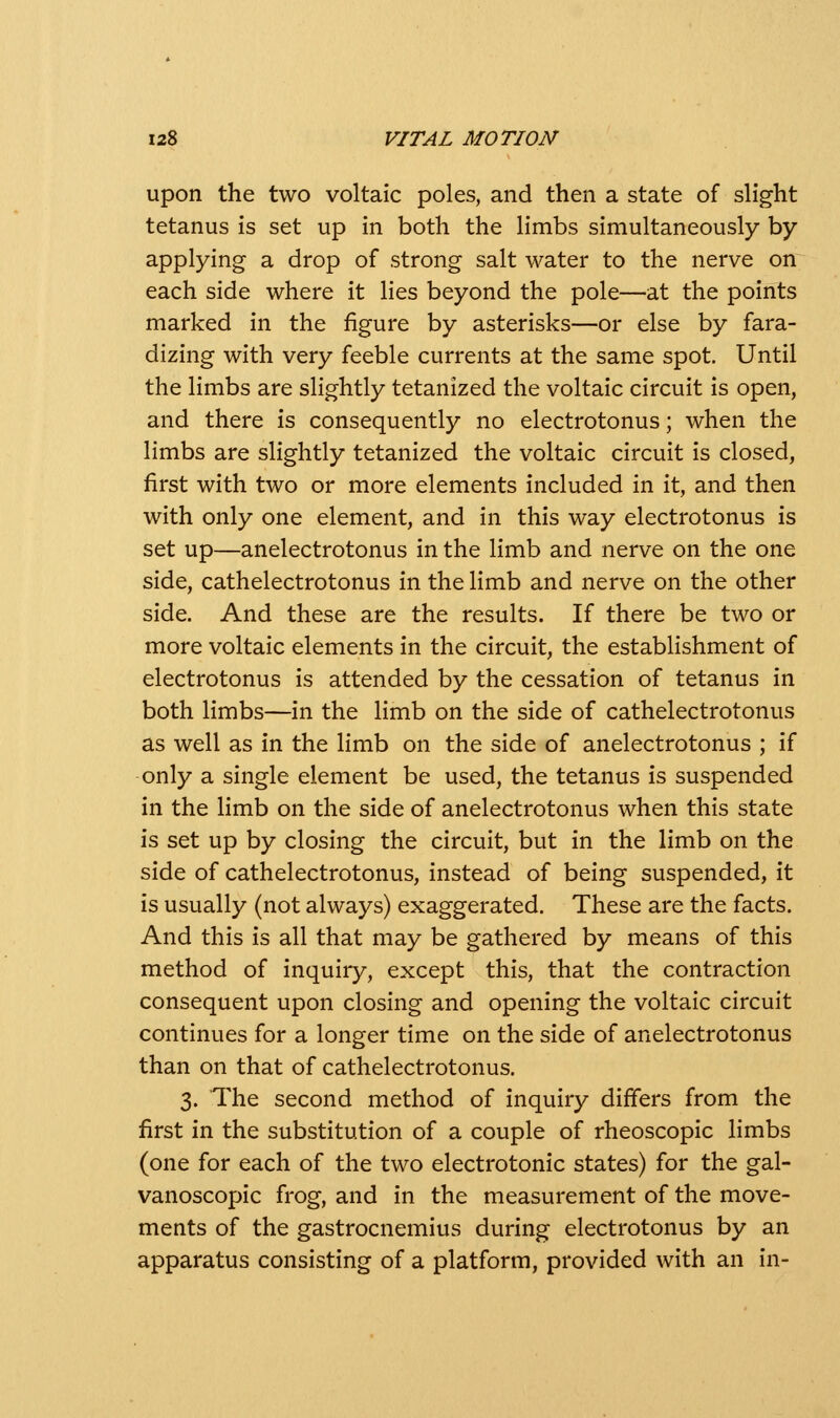 upon the two voltaic poles, and then a state of slight tetanus is set up in both the limbs simultaneously by- applying a drop of strong salt water to the nerve on each side where it lies beyond the pole—at the points marked in the figure by asterisks—or else by fara- dizing with very feeble currents at the same spot. Until the limbs are slightly tetanized the voltaic circuit is open, and there is consequently no electrotonus; when the limbs are slightly tetanized the voltaic circuit is closed, first with two or more elements included in it, and then with only one element, and in this way electrotonus is set up—anelectrotonus in the limb and nerve on the one side, cathelectrotonus in the limb and nerve on the other side. And these are the results. If there be two or more voltaic elements in the circuit, the establishment of electrotonus is attended by the cessation of tetanus in both limbs—in the limb on the side of cathelectrotonus as well as in the limb on the side of anelectrotonus ; if only a single element be used, the tetanus is suspended in the limb on the side of anelectrotonus when this state is set up by closing the circuit, but in the limb on the side of cathelectrotonus, instead of being suspended, it is usually (not always) exaggerated. These are the facts. And this is all that may be gathered by means of this method of inquiry, except this, that the contraction consequent upon closing and opening the voltaic circuit continues for a longer time on the side of anelectrotonus than on that of cathelectrotonus. 3. The second method of inquiry differs from the first in the substitution of a couple of rheoscopic limbs (one for each of the two electrotonic states) for the gal- vanoscopic frog, and in the measurement of the move- ments of the gastrocnemius during electrotonus by an apparatus consisting of a platform, provided with an in-