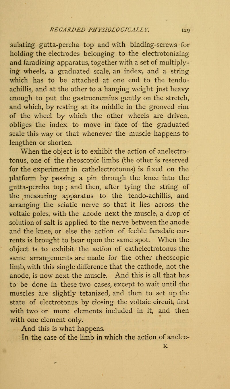 sulating gutta-percha top and with binding-screws for holding the electrodes belonging to the electrotonizing and faradizing apparatus, together with a set of multiply- ing wheels, a graduated scale, an index, and a string which has to be attached at one end to the tendo- achillis, and at the other to a hanging weight just heavy enough to put the gastrocnemius gently on the stretch, and which, by resting at its middle in the grooved rim of the wheel by which the other wheels are driven, obliges the index to move in face of the graduated scale this way or that whenever the muscle happens to lengthen or shorten. When the object is to exhibit the action of anelectro- tonus, one of the rheoscopic limbs (the other is reserved for the experiment in cathelectrotonus) is fixed on the platform by passing a pin through the knee into the gutta-percha top; and then, after tying the string of the measuring apparatus to the tendo-achillis, and arranging the sciatic nerve so that it lies across the voltaic poles, with the anode next the muscle, a drop of solution of salt is applied to the nerve between the anode and the knee, or else the action of feeble faradaic cur- rents is brought to bear upon the same spot. When the object is to exhibit the action of cathelectrotonus the same arrangements are made for the other rheoscopic limb, with this single difference that the cathode, not the anode, is now next the muscle. And this is all that has to be done in these two cases, except to wait until the muscles are slightly tetanized, and then to set up the state of electrotonus by closing the voltaic circuit, first with two or more elements included in it, and then with one element only. And this is what happens. In the case of the limb in which the action of anelec- K