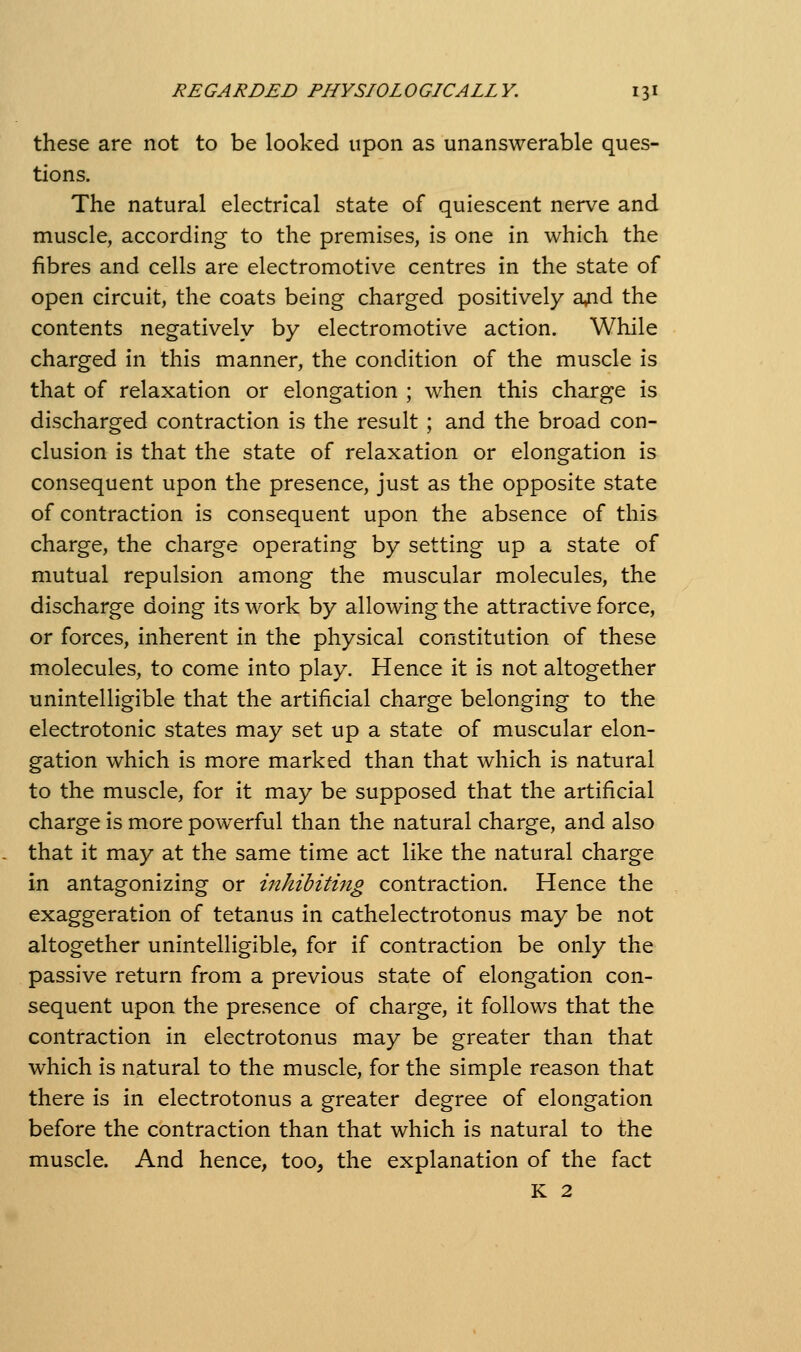 these are not to be looked upon as unanswerable ques- tions. The natural electrical state of quiescent nerv^e and muscle, according to the premises, is one in which the fibres and cells are electromotive centres in the state of open circuit, the coats being charged positively a^id the contents negatively by electromotive action. While charged in this manner, the condition of the muscle is that of relaxation or elongation ; when this charge is discharged contraction is the result ; and the broad con- clusion is that the state of relaxation or elongation is consequent upon the presence, just as the opposite state of contraction is consequent upon the absence of this charge, the charge operating by setting up a state of mutual repulsion among the muscular molecules, the discharge doing its work by allowing the attractive force, or forces, inherent in the physical constitution of these molecules, to come into play. Hence it is not altogether unintelligible that the artificial charge belonging to the electrotonic states may set up a state of muscular elon- gation which is more marked than that which is natural to the muscle, for it may be supposed that the artificial charge is more powerful than the natural charge, and also that it may at the same time act like the natural charge in antagonizing or inhibiting contraction. Hence the exaggeration of tetanus in cathelectrotonus may be not altogether unintelligible, for if contraction be only the passive return from a previous state of elongation con- sequent upon the presence of charge, it follows that the contraction in electrotonus may be greater than that which is natural to the muscle, for the simple reason that there is in electrotonus a greater degree of elongation before the contraction than that which is natural to the muscle. And hence, too, the explanation of the fact K 2