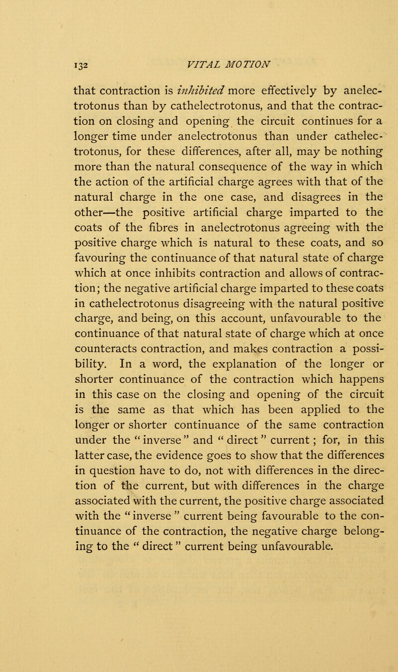 th.2it contxdiCtion \s iithibited movQ effectively by anelec- trotonus than by cathelectrotonus, and that the contrac- tion on closing and opening the circuit continues for a longer time under anelectrotonus than under cathelec- trotonus, for these differences, after all, may be nothing more than the natural consequence of the way in which the action of the artificial charge agrees with that of the natural charge in the one case, and disagrees in the other—the positive artificial charge imparted to the coats of the fibres in anelectrotonus agreeing with the positive charge which is natural to these coats, and so favouring the continuance of that natural state of charge which at once inhibits contraction and allows of contrac- tion; the negative artificial charge imparted to these coats in cathelectrotonus disagreeing with the natural positive charge, and being, on this account, unfavourable to the continuance of that natural state of charge which at once counteracts contraction, and makes contraction a possi- bility. In a word, the explanation of the longer or shorter continuance of the contraction which happens in this case on the closing and opening of the circuit is the same as that which has been applied to the longer or shorter continuance of the same contraction under the  inverse  and '' direct  current; for, in this latter case, the evidence goes to show that the differences in question have to do, not with differences in the direc- tion of the current, but with differences in the charge associated with the current, the positive charge associated with the  inverse  current being favourable to the con- tinuance of the contraction, the negative charge belong- ing to the '' direct  current being unfavourable.