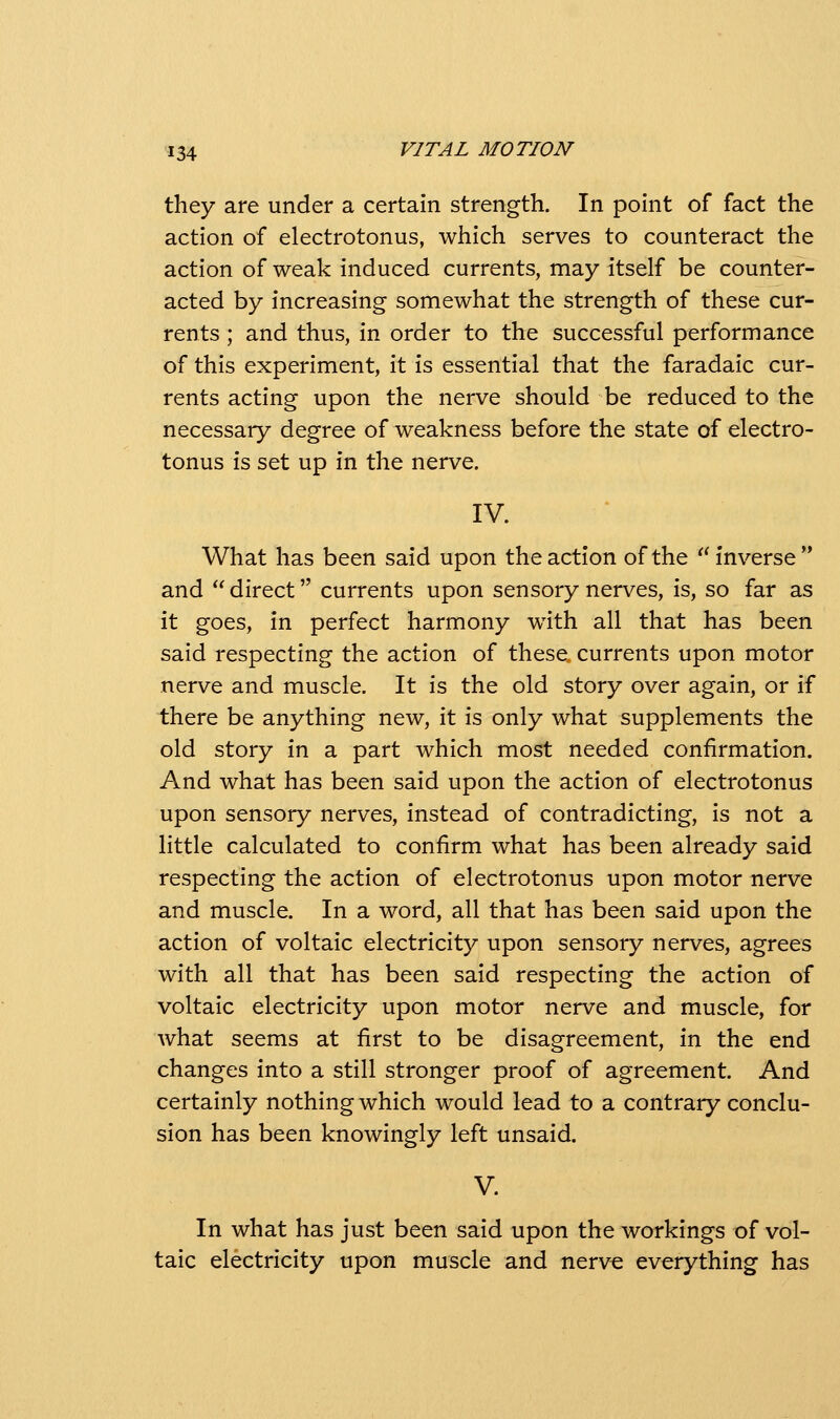 they are under a certain strength. In point of fact the action of electrotonus, which serves to counteract the action of weak induced currents, may itself be counter- acted by increasing somewhat the strength of these cur- rents ; and thus, in order to the successful performance of this experiment, it is essential that the faradaic cur- rents acting upon the nerve should be reduced to the necessary degree of weakness before the state of electro- tonus is set up in the nerve. IV. What has been said upon the action of the '^ inverse and  direct currents upon sensory nerves, is, so far as it goes, in perfect harmony w^ith all that has been said respecting the action of these currents upon motor nerve and muscle. It is the old story over again, or if there be anything new, it is only what supplements the old story in a part which most needed confirmation. And what has been said upon the action of electrotonus upon sensory nerves, instead of contradicting, is not a little calculated to confirm what has been already said respecting the action of electrotonus upon motor nerve and muscle. In a word, all that has been said upon the action of voltaic electricity upon sensory nerves, agrees with all that has been said respecting the action of voltaic electricity upon motor nerve and muscle, for what seems at first to be disagreement, in the end changes into a still stronger proof of agreement. And certainly nothing which would lead to a contrary conclu- sion has been knowingly left unsaid. V. In what has just been said upon the workings of vol- taic electricity upon muscle and nerv^ everything has