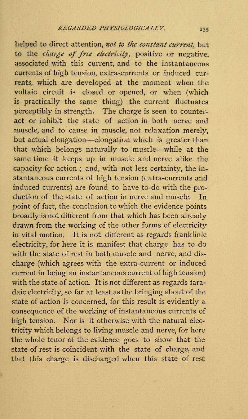 helped to direct attention, 7iot to the constant current, but to the charge of free electricity, positive or negative, associated with this current, and to the instantaneous currents of high tension, extra-currents or induced cur- rents, which are developed at the moment when the voltaic circuit is closed or opened, or when (which is practically the same thing) the current fluctuates perceptibly in strength. The charge is seen to counter- act or inhibit the state of action in both nerve and muscle, and to cause in muscle, not relaxation merely, but actual elongation—elongation which is greater than that which belongs naturally to muscle—^whiie at the same time it keeps up in muscle and nerv^e alike the capacity for action ; and, with not less certainty, the in- stantaneous currents of high tension (extra-currents and induced currents) are found to have to do with the pro- duction of the state of action in nerve and muscle. In point of fact, the conclusion to which the evidence points broadly is not different from that which has been already drawn from the working of the other forms of electricity in vital motion. It is not different as regards franklinic electricity, for here it is manifest that charge has to do with the state of rest in both muscle and nerve, and dis- charge (which agrees with the extra-current or induced current in being an instantaneous current of high tension) with the state of action. It is not different as regards tara- daic electricity, so far at least as the bringing about of the state of action is concerned, for this result is evidently a consequence of the working of instantaneous currents of high tension. Nor is it otherwise with the natural elec- tricity which belongs to living muscle and nerve, for here the whole tenor of the evidence goes to show that the state of rest is coincident with the state of charge, and tliat this charge is discharged when this state of rest