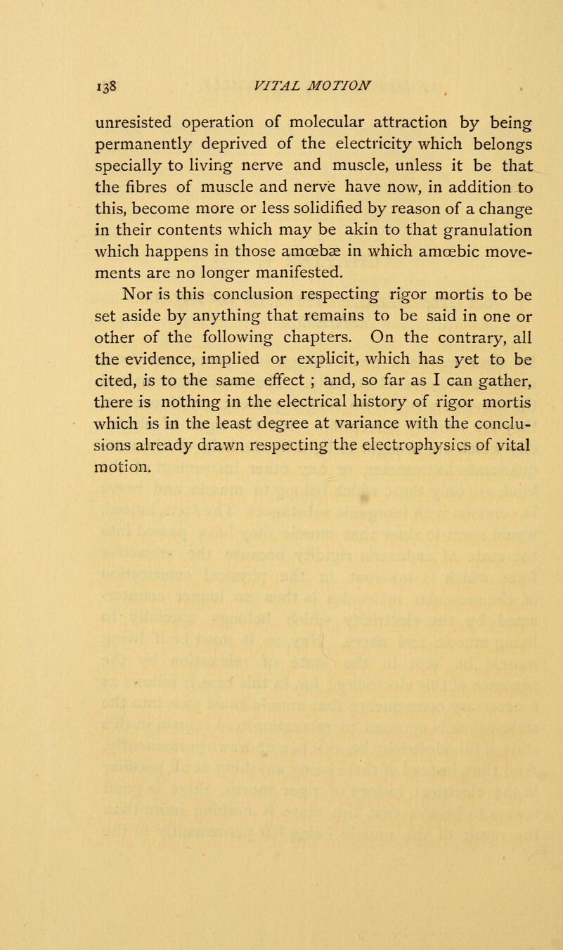 unresisted operation of molecular attraction by being permanently deprived of the electricity which belongs specially to living nerve and muscle, unless it be that the fibres of muscle and nerve have now, in addition to this, become more or less solidified by reason of a change in their contents which may be akin to that granulation which happens in those amoebae in which amoebic move- ments are no longer manifested. Nor is this conclusion respecting rigor mortis to be set aside by anything that remains to be said in one or other of the following chapters. On the contrary, all the evidence, implied or explicit, which has yet to be cited, is to the same effect ; and, so far as I can gather, there is nothing in the electrical history of rigor mortis which is in the least degree at variance with the conclu- sions already drawn respecting the electrophysics of vital motion.
