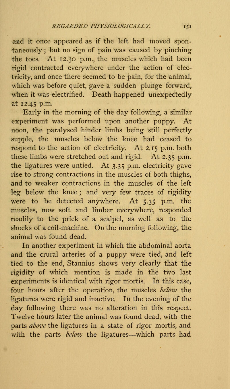 arfid it once appeared as if the left had moved spon- taneously ; but no sign of pain was caused by pinching the toes. At 12.30 p.m., the muscles which had been rigid contracted everywhere under the action of elec- tricity, and once there seemed to be pain, for the animal, which was before quiet, gave a sudden plunge forward, when it was electrified. Death happened unexpectedly at 12.45 p.m. Early in the morning of the day following, a similar experiment was performed upon another puppy. At noon, the paralysed hinder limbs being still perfectly supple, the muscles below the knee had ceased to respond to the action of electricity. At 2.15 p.m. both these limbs were stretched out and rigid. At 2.35 p.m. the ligatures were untied. At 3.35 p.m. electricity gave rise to strong contractions in the muscles of both thighs, and to weaker contractions in the muscles of the left leg below the knee ; and very few traces of rigidity were to be detected anywhere. At 5.35 p.m. the muscles, now soft and limber everywhere, responded readily to the prick of a scalpel, as well as to the shocks of a coil-machine. On the morning following, the animal was found dead. In another experiment in which the abdominal aorta and the crural arteries of a puppy were tied, and left tied to the end, Stannius shows very clearly that the rigidity of which mention is made in the two last experiments is identical with rigor mortis. In this case, four hours after the operation, the muscles below the ligatures were rigid and inactive. In the evening of the day following there was no alteration in this respect. Twelve hours later the animal was found dead, with the parts above the ligatures in a state of rigor mortis, and with the parts belozv the ligatures—which parts had