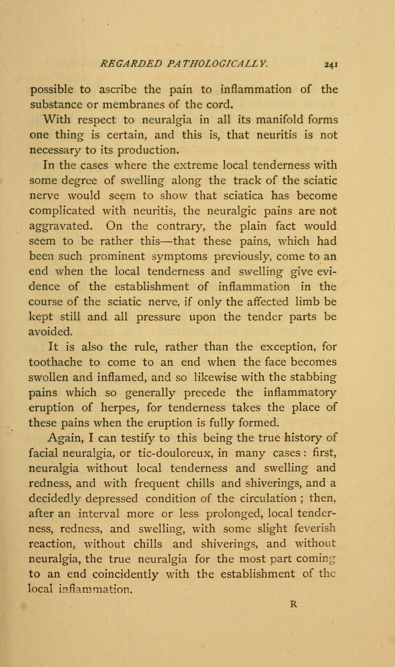 possible to ascribe the pain to inflammation of the substance or membranes of the cord. With respect to neuralgia in all its manifold forms one thing is certain, and this is, that neuritis is not necessary to its production. In the cases where the extreme local tenderness with some degree of swelling along the track of the sciatic nerve would seem to show that sciatica has become complicated with neuritis, the neuralgic pains are not aggravated. On the contrary, the plain fact would seem to be rather this—that these pains, which had been such prominent symptoms previously, come to an end when the local tenderness and swelling give evi- dence of the establishment of inflammation in the course of the sciatic nerve, if only the affected limb be kept still and all pressure upon the tender parts be avoided. It is also the rule, rather than the exception, for toothache to come to an end when the face becomes swollen and inflamed, and so likewise with the stabbing pains which so generally precede the inflammatory eruption of herpes^ for tenderness takes the place of these pains when the eruption is fully formed. Again, I can testify to this being the true history of facial neuralgia, or tic-douloreux, in many cases : first, neuralgia without local tenderness and sweUing and redness, and with frequent chills and shiverings, and a decidedly depressed condition of the circulation ; then, after an interval more or less prolonged, local tender- ness, redness, and swelling, with some slight feverish reaction, without chills and shiverings, and without neuralgia, the true neuralgia for the most part coming to an end coincidently with the establishment of the local inflammation. R