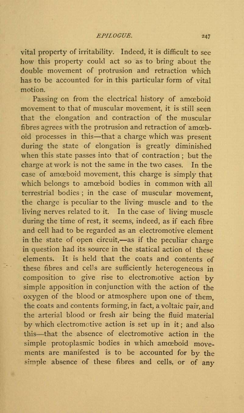 vital property of irritability. Indeed, it is difficult to see how this property could act so as to bring about the double movement of protrusion and retraction which has to be accounted for in this particular form of vital motion. Passing on from the electrical history of amoeboid movement to that of muscular movement, it is still seen that the elongation and contraction of the muscular fibres agrees with the protrusion and retraction of amoeb- oid processes in this—that a charge which was present during the state of elongation is greatly diminished when this state passes into that of contraction; but the charge at work Is not the same in the two cases. In the case of amoeboid movement, this charge is simply that which belongs to amoeboid bodies in common with all terrestrial bodies ; in the case of muscular movement, the charge is peculiar to the living muscle and to the living nerves related to it. In the case of living muscle during the time of rest, it seems, indeed, as if each fibre and cell had to be regarded as an electromotive element in the state of open circuit,—as if the peculiar charge in question had its source in the statical action of these elements. It is held that the coats and contents of these fibres and cells are sufficiently heterogeneous in composition to give rise to electromotive action by simple apposition in conjunction with the action of the oxygen of the blood or atmosphere upon one of them, the coats and contents forming, in fact, a voltaic pair, and the arterial blood or fresh air being the fluid material by which electromotive action is set up in it; and also this—that the absence of electromotive action in the simple protoplasmic bodies in which amoeboid move- ments are manifested is to be accounted for by the simple absence of these fibres and cells, or of any