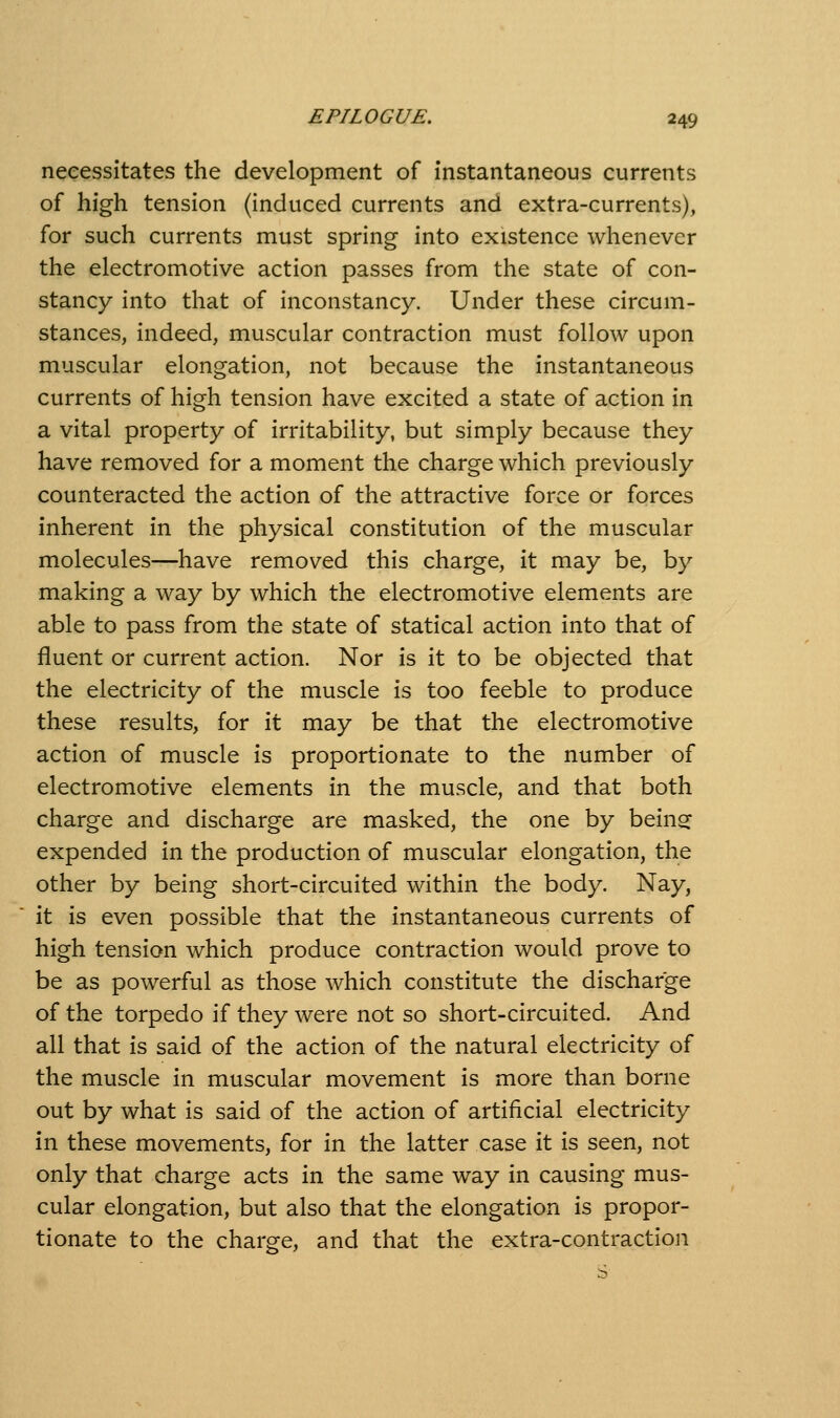 necessitates the development of instantaneous currents of high tension (induced currents and extra-currents), for such currents must spring into existence whenever the electromotive action passes from the state of con- stancy into that of inconstancy. Under these circum- stances, indeed, muscular contraction must follow upon muscular elongation, not because the instantaneous currents of high tension have excited a state of action in a vital property of irritability, but simply because they have removed for a moment the charge which previously counteracted the action of the attractive force or forces inherent in the physical constitution of the muscular molecules—have removed this charge, it may be, by making a way by which the electromotive elements are able to pass from the state of statical action into that of fluent or current action. Nor is it to be objected that the electricity of the muscle is too feeble to produce these results, for it may be that the electromotive action of muscle is proportionate to the number of electromotive elements in the muscle, and that both charge and discharge are masked, the one by beinsf expended in the production of muscular elongation, the other by being short-circuited within the body. Nay, it is even possible that the instantaneous currents of high tension which produce contraction would prove to be as powerful as those which constitute the discharge of the torpedo if they were not so short-circuited. And all that is said of the action of the natural electricity of the muscle in muscular movement is more than borne out by what is said of the action of artificial electricity in these movements, for in the latter case it is seen, not only that charge acts in the same way in causing mus- cular elongation, but also that the elongation is propor- tionate to the charge, and that the extra-contraction