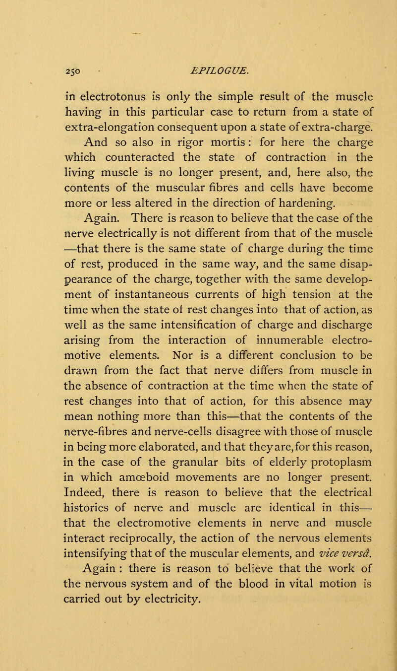 in electrotonus is only the simple result of the muscle having in this particular case to return from a state of extra-elongation consequent upon a state of extra-charge. And so also in rigor mortis : for here the charge which counteracted the state of contraction in the living muscle is no longer present, and, here also, the contents of the muscular fibres and cells have become more or less altered in the direction of hardening. Again. There is reason to believe that the case of the nerve electrically is not different from that of the muscle —that there is the same state of charge during the time of rest, produced in the same way, and the same disap- pearance of the charge, together with the same develop- ment of instantaneous currents of high tension at the time when the state of rest changes into that of action, as well as the same intensification of charge and discharge arising from the interaction of innumerable electro- motive elements. Nor is a different conclusion to be drawn from the fact that nerve differs from muscle in the absence of contraction at the time when the state of rest changes into that of action, for this absence may mean nothing more than this—that the contents of the nerve-fibres and nerve-cells disagree with those of muscle in being more elaborated, and that they are, for this reason, in the case of the granular bits of elderly protoplasm in which amoeboid movements are no longer present. Indeed, there is reason to believe that the electrical histories of nerve and muscle are identical in this— that the electromotive elements in nerve and muscle interact reciprocally, the action of the nervous elements intensifying that of the muscular elements, and vice versa. Again : there is reason to believe that the work of the nervous system and of the blood in vital motion is carried out by electricity.