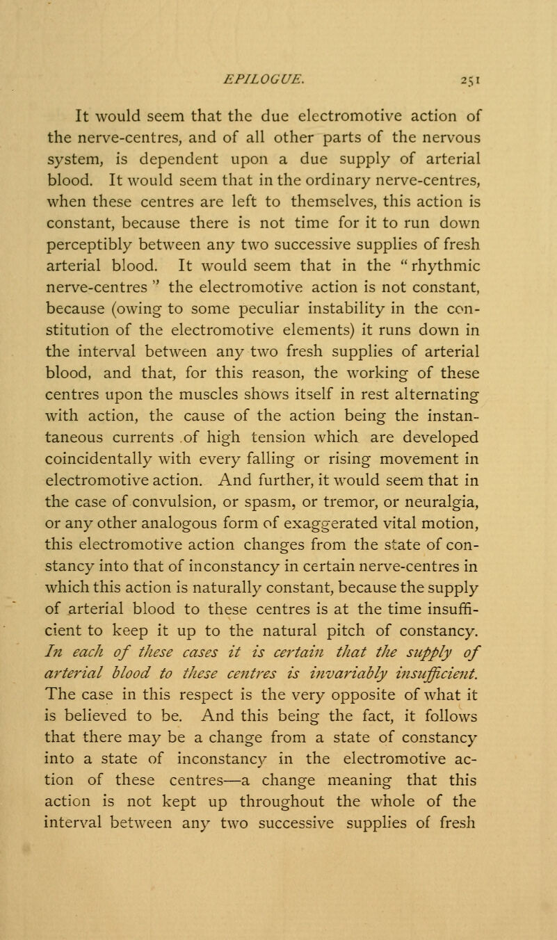 It would seem that the due electromotive action of the nerve-centres, and of all other parts of the nervous system, is dependent upon a due supply of arterial blood. It would seem that in the ordinary nerve-centres, when these centres are left to themselves, this action is constant, because there is not time for it to run down perceptibly between any two successive supplies of fresh arterial blood. It would seem that in the  rhythmic nerve-centres  the electromotive action is not constant, because (owing to some peculiar instability in the con- stitution of the electromotive elements) it runs down in the interval between any two fresh supplies of arterial blood, and that, for this reason, the working of these centres upon the muscles shows itself in rest alternating with action, the cause of the action being the instan- taneous currents of high tension which are developed coincidentally with every falling or rising movement in electromotive action. And further, it would seem that in the case of convulsion, or spasm, or tremor, or neuralgia, or any other analogous form of exaggerated vital motion, this electromotive action changes from the state of con- stancy into that of inconstancy in certain nerve-centres in which this action is naturally constant, because the supply of arterial blood to these centres is at the time insuffi- cient to keep it up to the natural pitch of constancy. In each of these cases it is certain that the supply of arterial blood to these ce7itres is invariably insiifficieiit. The case in this respect is the very opposite of what it is believed to be. And this being the fact, it follows that there may be a change from a state of constancy into a state of inconstanc}' in the electromotive ac- tion of these centres—a change meaning that this action is not kept up throughout the whole of the interval between any two successive supplies of fresh