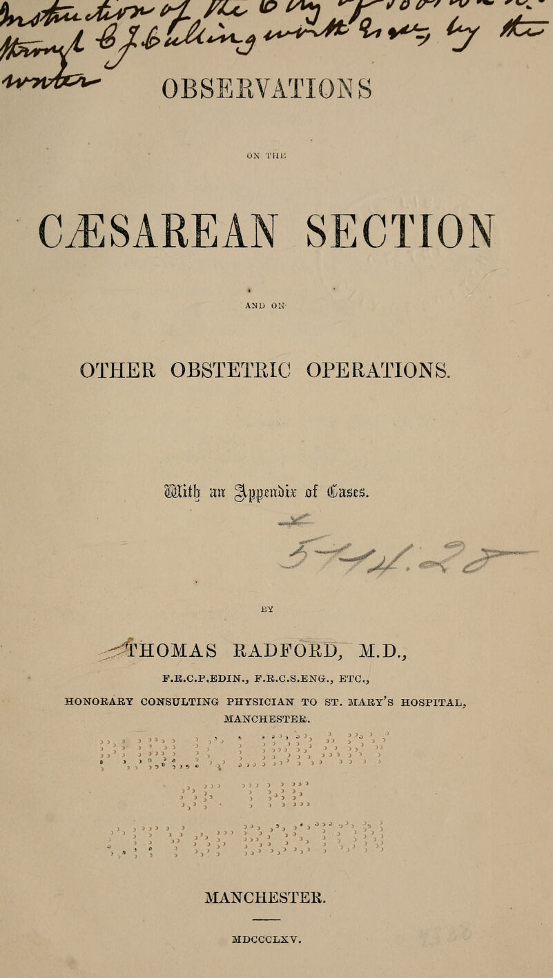 OBSERVATIONS CiESAREAN SECTION OTHER OBSTETRIC OPERATIONS. Vi^ mt gippeubk of Cases. ■■^~^^^.'^i^— :S::^HOMAS RADFORD, M.D., F.E.C.P.EDIN., F.R.C.S.ENG., ETC., HONORAKY CONSULTING PHYSICIAN TO ST, MAEY's HOSPITAL, MANCHESTEK. i^03J^->, ->, ) I' 'j JJJ^ j^j -■) J3j MANCHESTER. MDCCCLXV.