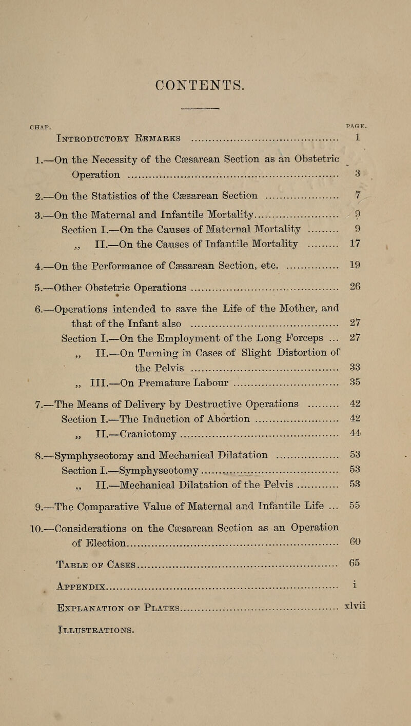 CONTENTS. chap. page. Introductory Eemarks 1 1,—On the Necessity of the Csesarean Section as an Obstetric Operation 3 2.—On the Statistics of the Csesarean Section 7 3.—On the Maternal and Infantile Mortality 9 Section I.—On the Causes of Maternal Mortality 9 „ II.—On the Causes of Infantile Mortality 17 4.—On the Performance of Csesarean Section, etc 19 5.—Other Obstetric Operations 26 » 6.—Operations intended to save the Life of the Mother, and that of the Infant also .., 27 Section I.—On the Employment of the Long Forceps ... 27 „ II.—On Turning in Cases of Slight Distortion of the Pelvis 33 „ III.—On Premature Labour 35 7.—The Means of Delivery by Destructive Operations 42 Section I.—The Induction of Abortion 42 „ II.—Craniotomy 44 8.—Symphyseotomy and Mechanical Dilatation 53 Section I.—Symphyseotomy -••••!,• ^3 „ II.—Mechanical Dilatation of the Pelvis 53 9.—The Comparative Value of Maternal and Infantile Life ... 55 10.—Considerations on the Csesarean Section as an Operation of Election 60 Table op Cases 65 Appendix i Explanation of Plates. xlvii Illustrations.