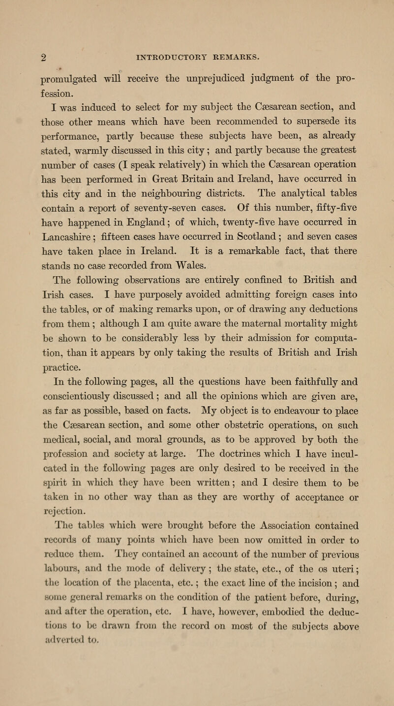 promulgated will receive the unprejudiced judgment of the pro- fession. I was induced to select for my subject the Csesarean section, and those other means which have been recommended to supersede its performance, partly because these subjects have been, as already stated, warmly discussed in this city; and partly because the greatest number of cases (I speak relatively) in which the Csesarean operation has been performed in Great Britain and Ireland, have occurred in this city and in the neighbouring districts. The analytical tables contain a report of seventy-seven cases. Of this number, fifty-jSive have happened in England; of which, twenty-five have occurred in Lancashire ; fifteen cases have occurred in Scotland ; and seven cases have taken place in Ireland. It is a remarkable fact, that there stands no case recorded from Wales. The following observations are entirely confined to British and Irish cases. I have purposely avoided admitting foreign cases into the tables, or of making remarks upon, or of drawing any deductions from them; although I am quite aware the maternal mortality might be shown to be considerably less by their admission for computa- tion, than it appears by only taking the results of British and Irish practice. In the following pages, aU the questions have been faithfully and conscientiously discussed; and all the opinions which are given are, as far as possible, based on facts. My object is to endeavour to place the Csesarean section, and some other obstetric operations, on such medical, social, and moral grounds, as to be approved by both the profession and society at large. The doctrines which I have incul- cated in the following pages are only desired to be received in the spirit in which they have been written; and I desire them to be taken in no other way than as they are worthy of acceptance or rejection. The tables which were brought before the Association contained records of many points which have been now omitted in order to reduce them. They contained an account of the number of previous labours, and the mode of delivery; the state, etc., of the os uteri; the location of the fjlacenta, etc.; the exact line of the incision ; and some general remarks on the condition of the patient before, during, and after the operation, etc. I have, however, embodied the deduc- tions to be drawn from the record on most of the subjects above adverted to.