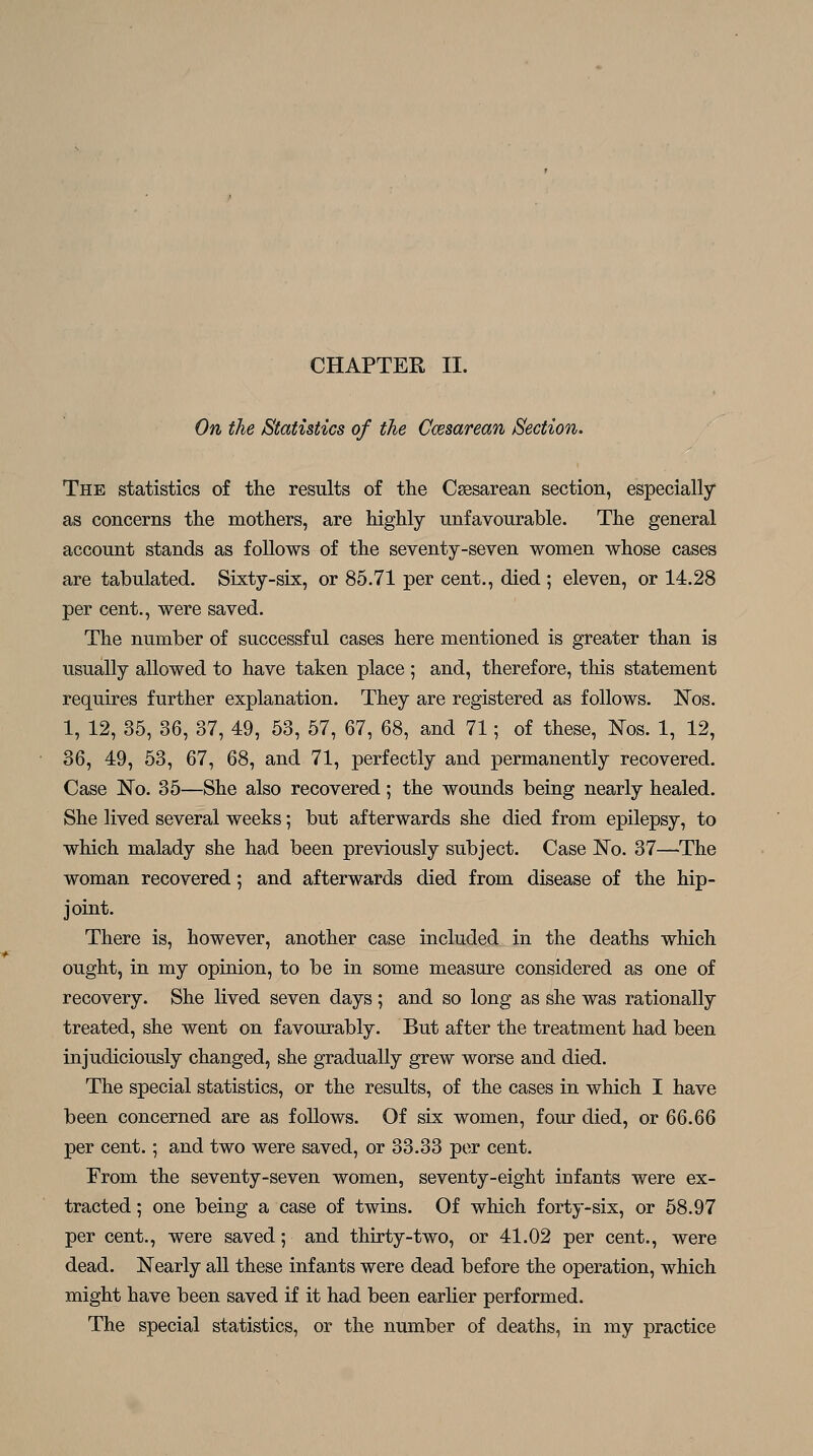 On the Statistics of the Ccesarean Section, The statistics of the results of the Csesarean section, especially as concerns the mothers, are highly unfavourable. The general account stands as follows of the seventy-seven women whose cases are tabulated. Sixty-six, or 85.71 per cent., died ; eleven, or 14.28 per cent., were saved. The number of successful cases here mentioned is greater than is usually allowed to have taken place ; and, therefore, this statement requires further explanation. They are registered as follows. Nos. 1, 12, 35, 36, 37, 49, 53, 57, 67, 68, and 71; of these, l!^os. 1, 12, 36, 49, 53, 67, 68, and 71, perfectly and permanently recovered. Case ISTo. 35—She also recovered; the wounds being nearly healed. She lived several weeks; but afterwards she died from epilepsy, to which malady she had been previously subject. Case JSTo. 37—The woman recovered; and afterwards died from disease of the hip- joint. There is, however, another case included in the deaths which ought, in my opinion, to be in some measure considered as one of recovery. She lived seven days ; and so long as she was rationally treated, she went on favourably. But after the treatment had been injudiciously changed, she gradually grew worse and died. The special statistics, or the results, of the cases in which I have been concerned are as follows. Of six women, four died, or QQ.QQ per cent.; and two were saved, or 33.33 per cent. From the seventy-seven women, seventy-eight infants were ex- tracted ; one being a case of twins. Of which forty-six, or 58.97 per cent., were saved; and thirty-two, or 41.02 per cent., were dead. Nearly all these infants were dead before the operation, which might have been saved if it had been earlier performed. The special statistics, or the number of deaths, in my practice