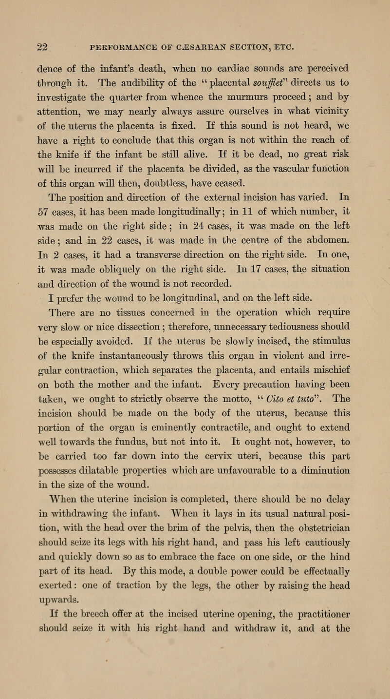 dence of tlie infant's death, when no cardiac sounds are perceived through it. The audibility of the  placental sow^ei directs us to investigate the quarter from whence the murmurs proceed; and by- attention, we may nearly always assure ourselves in what vicinity of the uterus the placenta is fixed. If this sound is not heard, we have a right to conclude that this organ is not within the reach of the knife if the infant be still alive. If it be dead, no gTeat risk •v\dll be incurred if the placenta be divided, as the vascular function of this organ will then, doubtless, have ceased. The position and direction of the external incision has varied. In 57 cases, it has been made longitudinally; in 11 of which number, it was made on the right side; in 24 cases, it was made on the left side; and in 22 cases, it was made in the centre of the abdomen. In 2 cases, it had a transverse direction on the right side. In one, it was made obliquely on the right side. In 17 cases, the situation and direction of the wound is not recorded. I prefer the wound to be longitudinal, and on the left side. There are no tissues concerned in the operation which require very slow or nice dissection; therefore, unnecessary tediousness should be especially avoided. If the uterus be slowly incised, the stimulus of the knife instantaneously throws this organ in violent and irre- gular contraction, which separates the placenta, and entails mischief on both the mother and the infant. Every precaution having been taken, we ought to strictly observe the motto,  Cito et tuto'\ The incision should be made on the body of the uterus, because this portion of the organ is eminently contractile, and ought to extend well towards the fundus, but not into it. It ought not, however, to be carried too far down into the cervix uteri, because this part possesses dilatable properties which are unfavourable to a diminution in the size of the wound. When the uterine incision is completed, there should be no delay in withdrawing the infant. When it lays in its usual natural posi- tion, with the head over the brim of the pelvis, then the obstetrician should seize its legs with his right hand, and pass his left cautiously and quickly down so as to embrace the face on one side, or the hind part of its head. By this mode, a double power could be effectually exerted: one of traction by the legs, the other by raising the head upwards. If the breech oifer at the incised uterine opening, the practitioner should seize it with his right hand and withdraw it, and at the