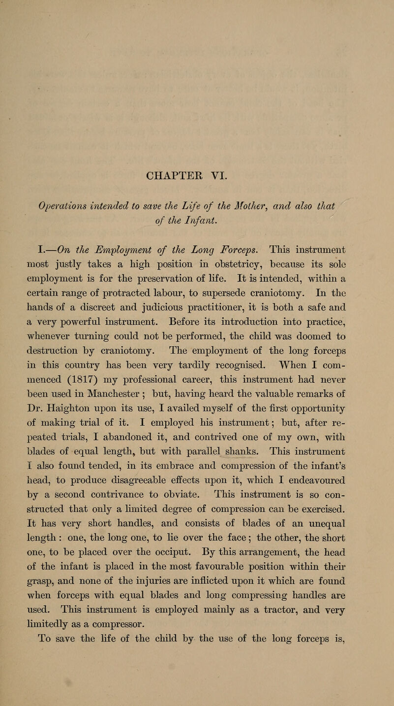 Operations intended to save the Life of the Mother, and also that of the Infant. I.—On the Employment of the Long Forceps. This instrument most justly takes a high position in obstetricy, because its sole employment is for the preservation of life. It is intended, within a certain range of protracted labour, to supersede craniotomy. In the hands of a discreet and judicious practitioner, it is both a safe and a very powerful instrument. Before its introduction into practice, whenever turning could not be performed, the child was doomed to destruction by craniotomy. The employment of the long forceps in this country has been very tardily recognised. When I com- menced (1817) my professional career, this instrument had never been used in Manchester ; but, having heard the valuable remarks of Dr. Haighton upon its use, I availed myself of the first opportunity of making trial of it. I employed his instrument; but, after re- peated trials, I abandoned it, and contrived one of my own, with blades of equal length, but with parallel shanks. This instrument I also found tended, in its embrace and compression of the infant's head, to produce disagreeable effects upon it, which I endeavoured by a second contrivance to obviate. This instrument is so con- structed that only a limited degree of compression can be exercised. It has very short handles, and consists of blades of an unequal length : one, the long one, to lie over the face; the other, the short one, to be placed over the occiput. By this arrangement, the head of the infant is placed in the most favourable position within their grasp, and none of the injuries are inflicted upon it which are found when forceps with equal blades and long compressing handles are used. This instrument is employed mainly as a tractor, and very limitedly as a compressor. To save the life of the child by the use of the long forceps is,