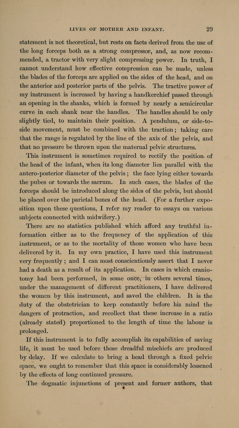 statement is not theoretical, but rests on facts derived from the use of the long forceps both as a strong compressor, and, as now recom- mended, a tractor with very slight compressing power. In truth, I cannot understand how eifective compression can be made, unless the blades of the forceps are applied on the sides of the head, and on the anterior and posterior parts of the pelvis. The tractive power of my instrument is increased by having a handkerchief passed through an opening in the shanks, which is formed by nearly a semicircular curve in each shank near the handles. The handles should be only slightly tied, to maintain their position. A pendulum, or side-to- side movement, must be combined with the traction; taking care that the range is regulated by the line of the axis of the pelvis, and that no pressure be thrown upon the maternal pelvic structures. This instrument is sometimes required to rectify the position of the head of the infant, when its long diameter lies parallel with the antero-posterior diameter of the pelvis ; the face lying either towards the pubes or towards the sacrum. In such cases, the blades of the forceps should be introduced along the sides of the pelvis, but should be placed over the parietal bones of the head. (For a further expo- sition upon these questions, I refer my reader to essays on various subjects connected with midwifery.) There are no statistics published which afford any truthful in- formation either as to the frequency of the application of this instrument, or as to the mortality of those women who have been delivered by it. In my own practice, I have used this instrument very frequently ; and I can most conscientiously assert that I never had a death as a result of its application. In cases in which cranio- tomy had been performed, in some once, in others several times, under the management of different practitioners, I have delivered the women by this instrument, and saved the children. It is the duty of the obstetrician to keep constantly before his mind the dangers of protraction, and recollect that these increase in a ratio (already stated) proportioned to the length of time the labour is prolonged. If this instrument is to fully accomplish its capabihties of saving life, it must be used before those dreadful mischiefs are produced by delay. If we calculate to bring a head through a fixed pelvic space, we ought to remember that this space is considerably lessened by the effects of long continued pressure. The dogmatic injunctions of present and former authors, that