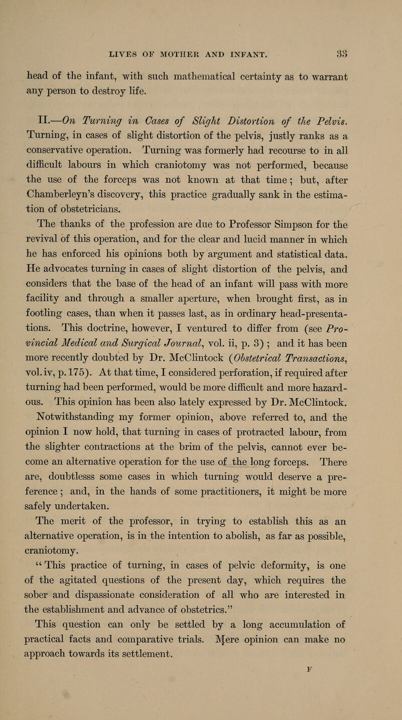 head of the infant, with such mathematical certainty as to warrant any person to destroy hf e. II.—On Turning in Cases of Slight Distortion of the Pelvis. Turning, in cases of slight distortion of the pelvis, justly ranks as a conservative operation. Turning was formerly had recourse to in all difficult labours in which craniotomy was not performed, because the use of the forceps was not known at that time; but, after Chamberleyn's discovery, this practice gradually sank in the estima- tion of obstetricians. The thanks of the profession are due to Professor Simpson for the revival of this operation, and for the clear and lucid manner in which he has enforced his opinions both by argument and statistical data. He advocates turning in cases of slight distortion of the pelvis, and considers that the base of the head of an infant will pass with more facility and through a smaller aperture, when brought first, as in footling cases, than when it passes last, as in ordinary head-presenta- tions. This doctrine, however, I ventured to differ from (see Pro- vincial Medical and Surgical Journal.^ vol. ii, p. 3) ; and it has been more recently doubted by Dr. McClintock {Obstetrical Transactions^ vol. iv, p. 175). At that time, I considered perforation, if required after turning had been performed, would be more difficult and more hazard- ous. This opinion has been also lately expressed by Dr. McClintock. Notwithstanding my former opinion, above referred to, and the opinion I now hold, that turning in cases of protracted labour, from the slighter contractions at the brim of the pelvis, cannot ever be- come an alternative operation for the use of the long forceps. There are, doubtlesss some cases in which turning would deserve a pre- ference ; and, in the hands of some practitioners, it might be more safely undertaken. The merit of the professor, in trying to establish this as an alternative operation, is in the intention to abolish, as far as possible, craniotomy. This practice of turning, in cases of pelvic deformity, is one of the agitated questions of the present day, which requires the sober and dispassionate consideration of all who are interested in the estabHshment and advance of obstetrics. This question can only be settled by a long accumulation of practical facts and comparative trials. ]\Iere opinion can make no approach towards its settlement.