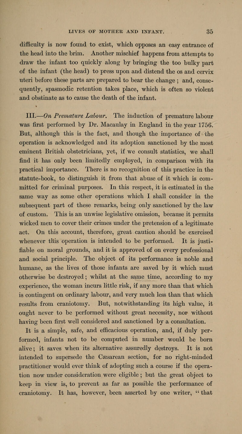 difficulty is now found to exist, which opposes an easy entrance of the head into the brim. Another mischief happens from attempts to draw the infant too quickly along by bringing the too bulky part of the infant (the head) to press upon and distend the os and cervix uteri before these parts are prepared to bear the change ; and, conse- quently, spasmodic retention takes place, which is often so violent and obstinate as to cause the death of the infant. III.—On Premature Labour. The induction of premature labour was first performed by Dr. Macaulay in England in the year 1756. But, although this is the fact, and though the importance of the operation is acknowledged and its adoption sanctioned by the most eminent British obstetricians, yet, if we consult statistics, we shall find it has only been limitedly employed, in comparison with its practical importance. There is no recognition of this practice in the statute-book, to distinguish it from that abuse of it which is com- mitted for criminal purposes. In this respect, it is estimated in the same way as some other operations which I shall consider in the subsequent part of these remarks, being only sanctioned by the law of custom. This is an unwise legislative omission, because it permits wicked men to cover their crimes under the pretension of a legitimate act. On this account, therefore, great caution should be exercised whenever this operation is intended to be performed. It is justi- fiable on moral grounds, and it is approved of on every professional and social principle. The object of its performance is noble and humane, as the lives of those infants are saved by it which must otherwise be destroyed; whilst at the same time, according to my experience, the woman incurs little risk, if any more than that which is contingent on ordinary labour, and very much less than that which results from craniotomy. But, notwithstanding its high value, it ought never to be performed without great necessity, nor without having been first well considered and sanctioned by a consultation. It is a simple, safe, and efficacious operation, and, if duly per- formed, infants not to be computed in number would be born alive; it saves when its alternative assuredly destroys. It is not intended to supersede the Csesarean section, for no right-minded practitioner would ever think of adopting such a course if the opera- tion now under consideration were eligible ; but the great object to keep in view is, to prevent as far as possible the performance of craniotomy. It has, however, been asserted by one writer,  that