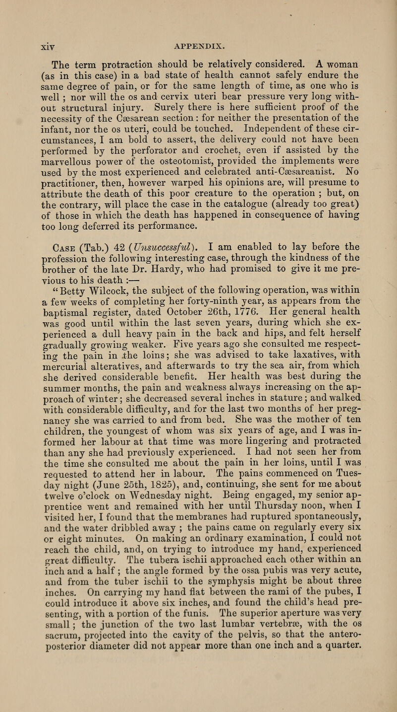 The term protraction should be relatively considered. A woman (as in this case) in a bad state of health cannot safely endure the same degree of pain, or for the same length of time, as one who is well ; nor will the os and cervix uteri bear pressure very long with- out structural injury. Surely there is here sufficient proof of the necessity of the Csesarean section: for neither the presentation of the infant, nor the os uteri, could be touched. Independent of these cir- cumstances, I am bold to assert, the delivery could not have been performed by the perforator and crochet, even if assisted by the marvellous power of the osteotomist, provided the implements were used by the most experienced and celebrated anti-Ca3sareanist. No practitioner, then, however warped his opinions are, will presume to attribute the death of this poor creature to the operation ; but, on the contrary, will place the case in the catalogue (already too great) of those in which the death has happened in consequence of having too long deferred its performance. Case (Tab.) 42 {Unsuccessful). I am enabled to lay before the profession the following interesting case, through the kindness of the brother of the late Dr. Hardy, who had promised to give it me pre- vious to his death :— Betty Wilcock, the subject of the following operation, was within a few weeks of completing her forty-ninth year, as appears from the baptismal register, dated October 26th, 1776. Her general health was good until within the last seven years, during which she ex- perienced a dull heavy pain in the back and hips, and felt herself gradually growing weaker. Five years ago she consulted me respect- ing the pain in .the loins; she was advised to take laxatives, with mercurial alteratives, and afterwards to try the sea air, from which she derived considerable benefit. Her health was best during the summer months, the pain and weakness always increasing on the ap- proach of winter; she decreased several inches in stature; and walked with considerable difficulty, and for the last two months of her preg- nancy she was carried to and from bed. She was the mother of ten children, the youngest of whom was six years of age, and I was in- formed her labour at that time was more lingering and protracted than any she had previously experienced. I had not seen her from the time she consulted me about the pain in her loins, until I was requested to attend her in labour. The pains commenced on Tues- day night (June 25th, 1825), and, continuing, she sent for me about twelve o'clock on Wednesday night. Being engaged, my senior ap- prentice went and remained with her until Thursday noon, when I visited her, I found that the membranes had ruptured spontaneously, and the water dribbled away ; the pains came on regularly every six or eight minutes. On making an ordinary examination, I could not reach the child, and, on trying to introduce my hand, experienced great difficulty. The tubera ischii approached each other within an inch and a half ; the angle formed by the ossa pubis was very acute, and from the tuber ischii to the symphysis might be about three inches. On carrying my hand flat between the rami of the pubes, I could introduce it above six inches, and found the child's head pre- senting, with a portion of the funis. The superior aperture was very small ; the junction of the two last lumbar vertebras, with the os sacrum, projected into the cavity of the pelvis, so that the antero- posterior diameter did not appear more than one inch and a quarter.