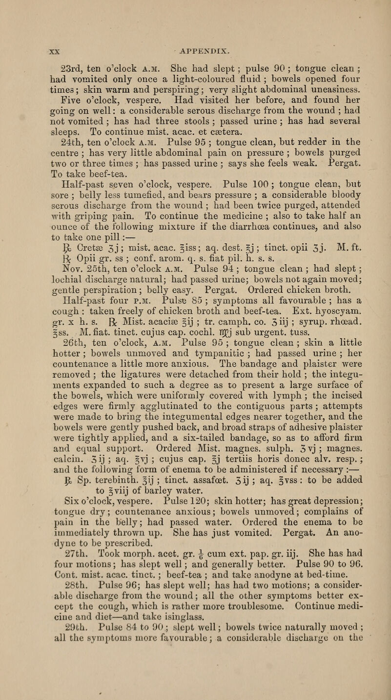 23rd, ten o'clock a.m. She had slept; pulse 90 ; tongue clean ; had vomited only once a light-coloured fluid ; bowels opened four times; skin warm and perspiring; very slight abdominal uneasiness. Five o'clock, vespere. Had visited her before, and found her going on well: a considerable serous discharge from the wound ; had not vomited ; has had three stools ; passed urine ; has had several sleeps. To continue mist. acac. et csetera. 24th, ten o'clock a.m. Pulse 95 ; tongue clean, but redder in the centre ; has very little abdominal pain on pressure ; bowels purged two or three times ; has passed urine ; says she feels weak. Pergat. To take beef-tea. Half-past seven o'clock, vespere. Pulse 100 ; tongue clean, but sore ; belly less tumefied, and bears pressure ; a considerable bloody serous discharge from the wound ; had been twice purged, attended with griping pain. To continue the medicine ; also to take half an ounce of the following mixture if the diarrhoea continues, and also to take one pill:— ^ Cretse 3j; mist. acac. §iss; aq. dest. §j ; tinct. opii 5j- M. ft. H< Opii gr. ss ; conf. arom. q. s. fiat pil. h. s. s. Nov. 25th, ten o'clock a.m. Pulse 94 ; tongue clean ; had slept ; lochial discharge natural; had passed urine; bowels not again moved; gentle perspiration; belly easy, Pergat. Ordered chicken broth. Half-past four p.m. Pulse 85 ; symptoms all favourable ; has a cough : taken freely of chicken broth and beef-tea. Ext. hyoscyam. gr. X h. s. R Mist, acacise §ij ; tr. camph. co. 5iij ; syrup, rhoead. §ss. M. fiat, tinct. cujus cap. cochl. T!]^j sub urgent, tuss. 26th, ten o'clock, a.m. Pulse 95 ; tongue clean ; skin a little hotter ; bowels unmoved and tympanitic ; had passed urine ; her countenance a little more anxious. The bandage and plaister were removed ; the ligatures were detached from their hold ; the integu- ments expanded to such a degree as to present a large surface of the bowels, which were uniformly covered with lymph ; the incised edges were firmly agglutinated to the contiguous parts ; attempts were made to bring the integumental edges nearer together, and the bowels were gently pushed back, and broad straps of adhesive plaister were tightly applied, and a six-tailed bandage, so as to afibrd firm and equal support. Ordered Mist, magnes. sulph. 3 vj ; magnes. calcin. 5 ij ; aq. §vj ; cujus cap. §j tertiis horis donee alv. resp.; and the following form of enema to be administered if necessary :— p, Sp. terebinth. 5ij ; tinct. assafoet. 3ij ; aq. §vss : to be added to §viij of barley water. Six o'clock, vespere. Pulse 120; skin hotter; has great depression; tongue dry; countenance anxious; bowels unmoved; complains of pain in the belly; had passed water. Ordered the enema to be immediately thrown up. She has just vomited. Pergat. An ano- dyne to be prescribed. 27th. Took morph. acet. gr. ^ cum ext. pap. gr. iij. She has had four motions; has slept well ; and generally better. Pulse 90 to 96. Cont. mist. acac. tinct. ; beef-tea ; and take anodyne at bed-time. 28th. Pulse 96; has slept well; has had two motions; a consider- able discharge from the wound; all the other symptoms better ex- cept the cough, which is rather more troublesome. Continue medi- cine and diet—and take isinglass. 29th. Pulse 84 to 90 ; slept well; bowels twice naturally moved ; all the symptoms more favourable; a considerable discharge on the