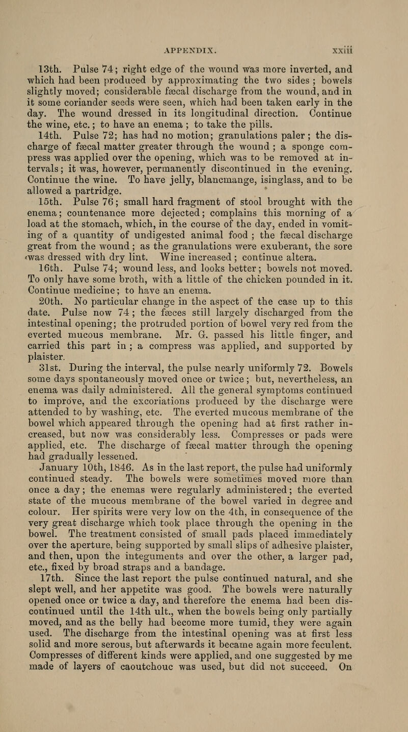 13th. Pulse 74; right edge of the wound Was more inverted, and which had been produced by approximating the two sides ; bowels slightly moved; considerable fsocal discharge from the wound, and in it some coriander seeds were seen, which had been taken early in the day. The wound dressed in its longitudinal direction. Continue the wine, etc.; to have an enema ; to take the pills. 14th. Pulse 72; has had no motion; granulations paler; the dis- charge of faecal matter greater through the wound ; a sponge com- press was applied over the opening, which was to be removed at in- tervals ; it was, however, permanently discontinued in the evening. Continue the wine. To have jelly, blancmange, isinglass, and to be allowed a partridge. 15th. Pulse 76; small hard fragment of stool brought with the enema; countenance more dejected; complains this morning of a load at the stomach, which, in the course of the day, ended in vomit- ing of a quantity of undigested animal food ; the fsecal discharge great from the wound ; as the granulations were exuberant, the sore *was dressed with dry lint. Wine increased ; continue altera. 16th. Pulse 74; wound less, and looks better; bowels not moved. To only have some broth, with a little of the chicken pounded in it. Continue medicine; to have an enema. 20th. No particular change in the aspect of the case up to this date. Pulse now 74 ; the faeces still largely discharged from the intestinal opening; the protruded portion of bowel very red from the everted mucous membrane. Mr. G. passed his little finger, and carried this part in ; a compress was applied, and supported by plaister. 31st. During the interval, the pulse nearly uniformly 72. Bowels some days spontaneously moved once or twice; but, nevertheless, an enema was daily administered. Ail the general symptoms continued to improve, and the excoriations produced by the discharge were attended to by washing, etc. The everted mucous membrane of the bowel which appeared through the opening had at first rather in- creased, but now was considerably less. Compresses or pads were applied, etc. The discharge of fsecal matter through the opening had gradually lessened. January 10th, 1846. As in the last report, the pulse had uniformly continued steady. The bowels were sometimes moved more than once a day; the enemas were regularly administered; the everted state of the mucous membrane of the bowel varied in degree and colour. Her spirits were very low on the 4th, in consequence of the very great discharge which took place through the opening in the bowel. The treatment consisted of small pads placed immediately over the aperture, being supported by small slips of adhesive plaister, and then, upon the integuments and over the other, a larger pad, etc., fixed by broad straps and a bandage. 17th. Since the last report the pulse continued natural, and she slept well, and her appetite was good. The bowels were naturally opened once or twice a day, and therefore the enema had been dis- continued until the 14th ult., when the bowels being only partially moved, and as the belly had become more tumid, they were again used. The discharge from the intestinal opening was at first less solid and more serous, but afterwards it became again more feculent. Compresses of different kinds were applied, and one suggested by me made of layers of caoutchouc was used, but did not succeed. On