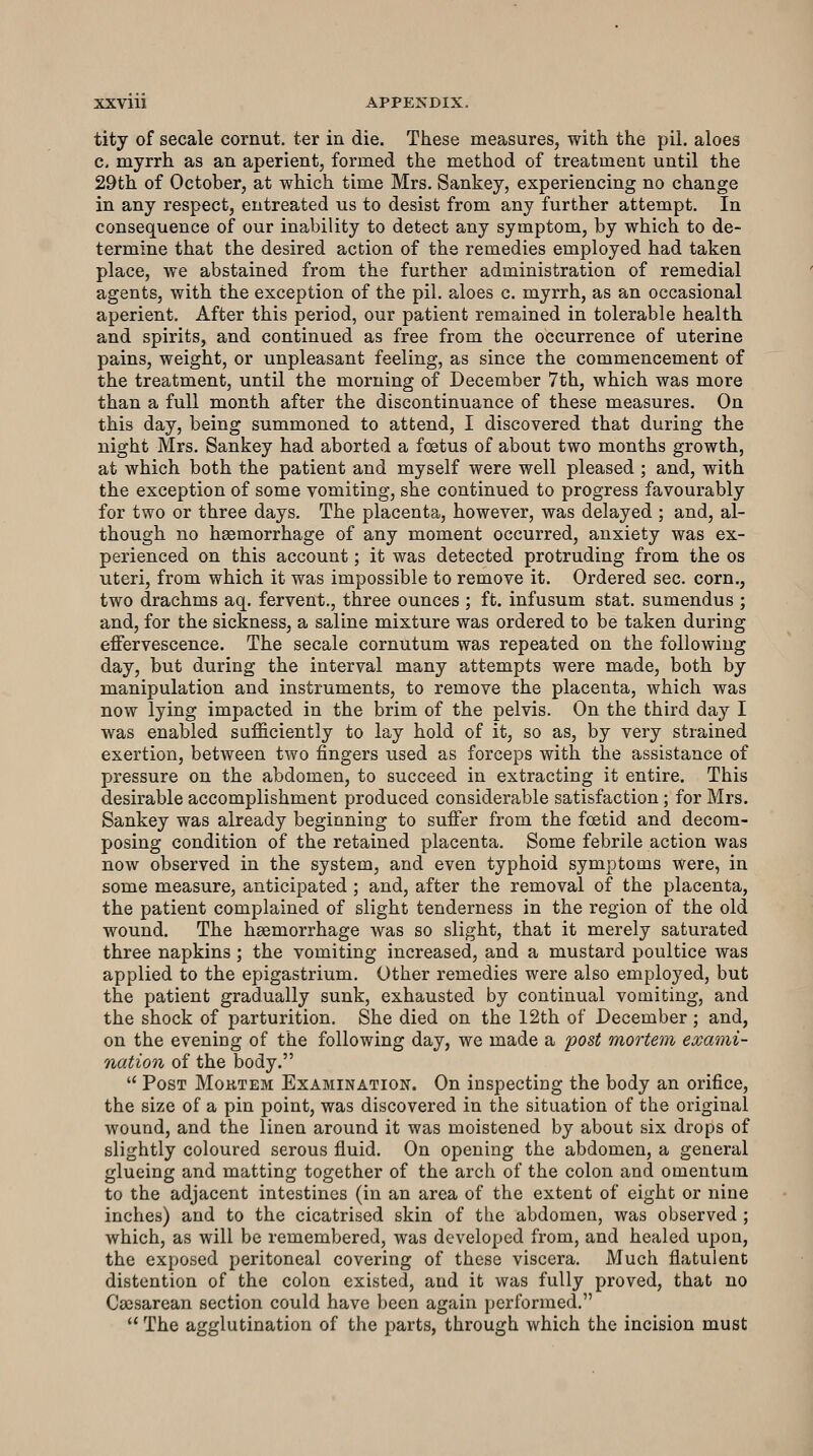 tity of secale cornut. ter in die. These measures, with the pil. aloes c. myrrh as an aperient, formed the method of treatment until the 29th of October, at which time Mrs. Sankey, experiencing no change in any respect, entreated us to desist from any further attempt. In consequence of our inability to detect any symptom, by which to de- termine that the desired action of the remedies employed had taken place, we abstained from the further administration of remedial agents, with the exception of the pil. aloes c. myrrh, as an occasional aperient. After this period, our patient remained in tolerable health and spirits, and continued as free from the occurrence of uterine pains, weight, or unpleasant feeling, as since the commencement of the treatment, until the morning of December 7th, which was more than a full month after the discontinuance of these measures. On this day, being summoned to attend, I discovered that during the night Mrs. Sankey had aborted a foetus of about two months growth, at which both the patient and myself were well pleased ; and, with the exception of some vomiting, she continued to progress favourably for two or three days. The placenta, however, was delayed ; and, al- though no haemorrhage of any moment occurred, anxiety was ex- perienced on this account; it was detected protruding from the os uteri, from which it was impossible to remove it. Ordered sec. corn., two drachms aq. fervent., three ounces ; ft. infusum stat. sumendus ; and, for the sickness, a saline mixture was ordered to be taken during effervescence. The secale cornutum was repeated on the following day, but during the interval many attempts were made, both by manipulation and instruments, to remove the placenta, which was now lying impacted in the brim of the pelvis. On the third day I was enabled sufficiently to lay hold of it, so as, by very strained exertion, between two fingers used as forceps with the assistance of pressure on the abdomen, to succeed in extracting it entire. This desirable accomplishment produced considerable satisfaction; for Mrs. Sankey was already beginning to suffer from the foetid and decom- posing condition of the retained placenta. Some febrile action was now observed in the system, and even typhoid symptoms were, in some measure, anticipated ; and, after the removal of the placenta, the patient complained of slight tenderness in the region of the old wound. The haemorrhage was so slight, that it merely saturated three napkins ; the vomiting increased, and a mustard poultice was applied to the epigastrium. Other remedies were also employed, but the patient gradually sunk, exhausted by continual vomiting, and the shock of parturition. She died on the 12th of December; and, on the evening of the following day, we made a post mortem exami- nation of the body.  Post Moktem Examination. On inspecting the body an orifice, the size of a pin point, was discovered in the situation of the original wound, and the linen around it was moistened by about six drops of slightly coloured serous fluid. On opening the abdomen, a general glueing and matting together of the arch of the colon and omentum to the adjacent intestines (in an area of the extent of eight or nine inches) and to the cicatrised skin of the abdomen, was observed ; which, as will be remembered, was developed from, and healed upon, the exposed peritoneal covering of these viscera. Much flatulent distention of the colon existed, and it was fully proved, that no Caesarean section could have been again performed.  The agglutination of the parts, through which the incision must