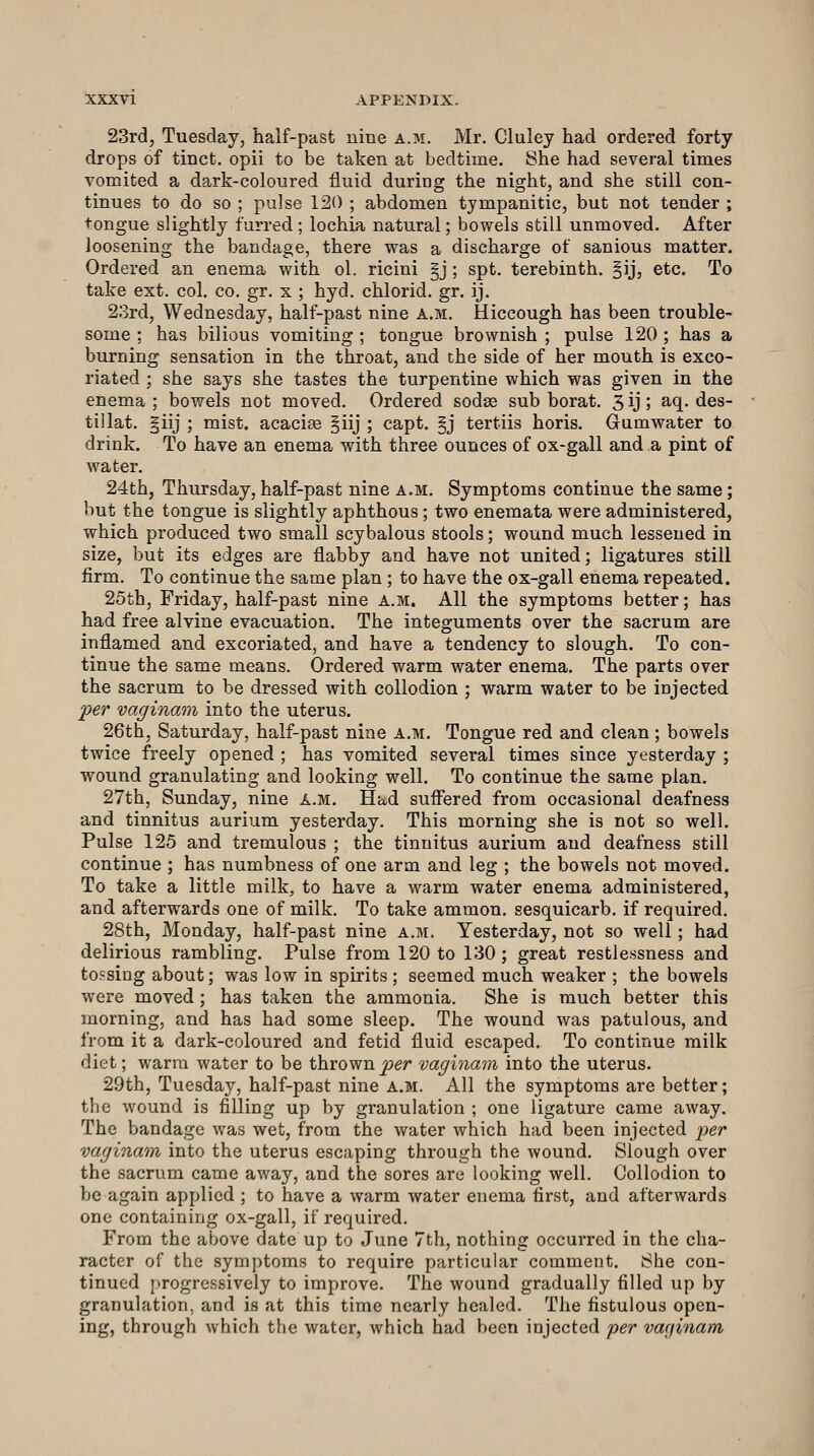 23rd, Tuesday, half-past nine a.m. Mr. Cluley had ordered forty drops of tinct. opii to be taken at bedtime. 8he had several times vomited a dark-coloured fluid duriag the night, and she still con- tinues to do so ; pulse 120 ; abdomen tympanitic, but not tender ; tongue slightly furred ; lochia natural; bowels still unmoved. After loosening the bandage, there was a discharge of sanious matter. Ordered an enema with ol. ricini §j ; spt. terebinth. §ij, etc. To take ext. col. co, gr. x ; hyd. chlorid. gr. ij. 23rd, Wednesday, half-past nine a.m. Hiccough has been trouble- some ; has bilious vomiting ; tongue brownish ; pulse 120 ; has a burning sensation in the throat, and the side of her mouth is exco- riated ; she says she tastes the turpentine which was given in the enema ; bowels not moved. Ordered sodas sub borat. 3 ij 5 ^^.^ <^6s- tillat. §iij ; mist, acacise §iij ; capt. §j tertiis horis. Grumwater to drink. To have an enema with three ounces of ox-gall and a pint of water. 24th, Thursday, half-past nine a.m. Symptoms continue the same; but the tongue is slightly aphthous; two enemata were administered, which produced two small scybalous stools; wound much lessened in size, but its edges are flabby and have not united; ligatures still firm. To continue the same plan ; to have the ox-gall enema repeated. 25th, Friday, half-past nine a.m. All the symptoms better; has had free alvine evacuation. The integuments over the sacrum are inflamed and excoriated, and have a tendency to slough. To con- tinue the same means. Ordered warm water enema. The parts over the sacrum to be dressed with collodion ; warm water to be injected per vaginam into the uterus. 26th, Saturday, half-past nine a.m. Tongue red and clean ; bowels twice freely opened ; has vomited several times since yesterday ; wound granulating and looking well. To continue the same plan. 27th, Sunday, nine a.m. Had suffered from occasional deafness and tinnitus aurium yesterday. This morning she is not so well. Pulse 125 and tremulous ; the tinnitus aurium and deafness still continue ; has numbness of one arm and leg ; the bowels not moved. To take a little milk, to have a warm water enema administered, and afterwards one of milk. To take ammon, sesquicarb. if required, 28th, Monday, half-past nine a.m. Yesterday, not so well; had delirious rambling. Pulse from 120 to 130; great restlessness and tossing about; was low in spirits ; seemed much weaker ; the bowels were moved; has taken the ammonia. She is much better this morning, and has had some sleep. The wound was patulous, and from it a dark-coloured and fetid fluid escaped. To continue milk diet; warm water to be thrownjoer vaginam into the uterus. 29th, Tuesday, half-past nine a.m. All the symptoms are better; the wound is filling up by granulation ; one ligature came away. The bandage was wet, from the water which had been injected per vaginam into the uterus escaping through the wound. Slough over the sacrum came away, and the sores are looking well. Collodion to be again applied ; to have a warm water enema first, and afterwards one containing ox-gall, if required. From the above date up to June 7th, nothing occurred in the cha- racter of the symptoms to require particular comment. She con- tinued progressively to improve. The wound gradually filled up by granulation, and is at this time nearly healed. The fistulous open- ing, through which the water, which had been injected 'per varjinam