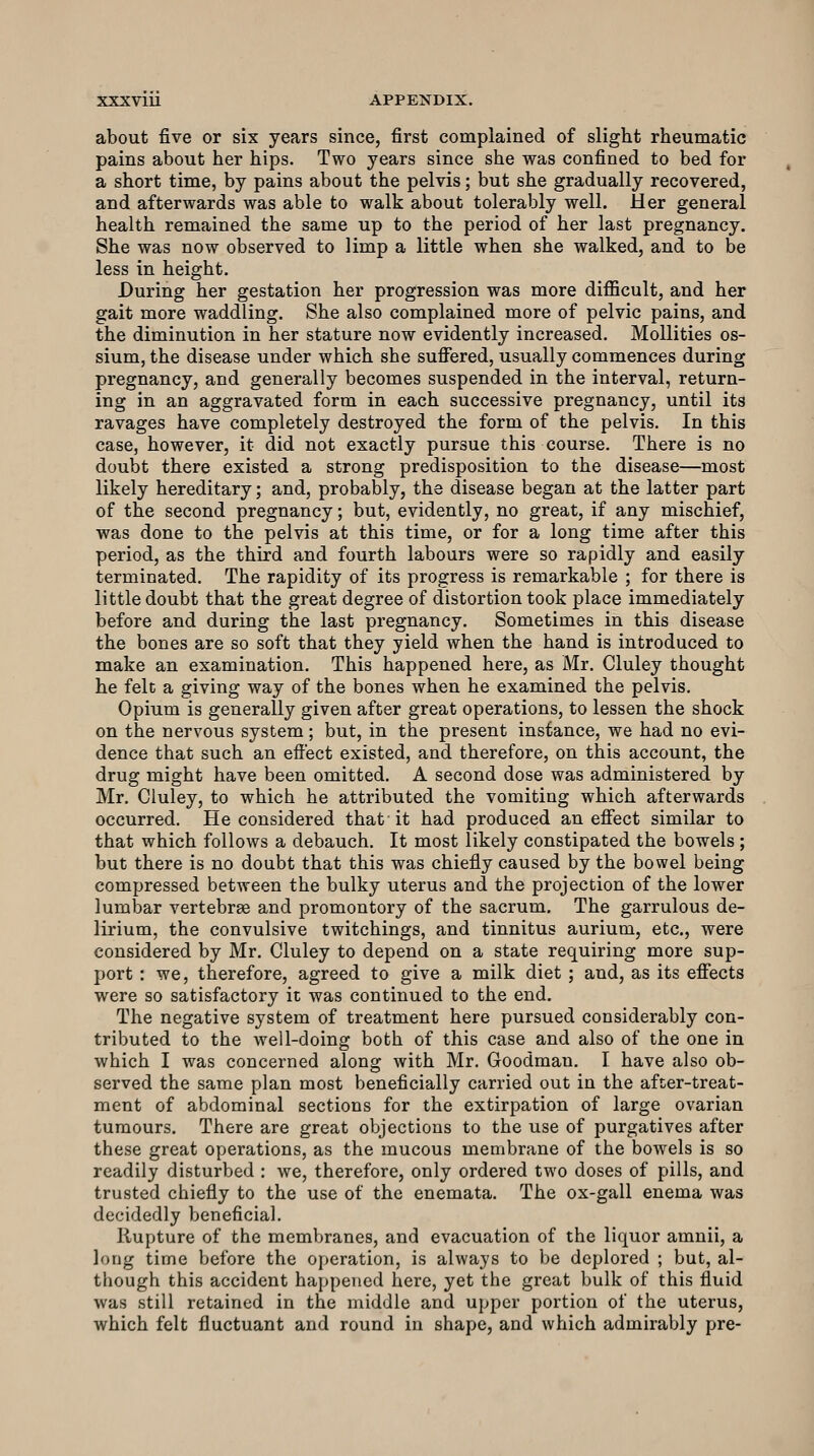 about five or six years since, first complained of slight rheumatic pains about her hips. Two years since she was confined to bed for a short time, by pains about the pelvis; but she gradually recovered, and afterwards was able to walk about tolerably well. Her general health remained the same up to the period of her last pregnancy. She was now observed to limp a little when she walked, and to be less in height. During her gestation her progression was more difficult, and her gait more waddling. She also complained more of pelvic pains, and the diminution in her stature now evidently increased. Mollities os- sium, the disease under which she suffered, usually commences during pregnancy, and generally becomes suspended in the interval, return- ing in an aggravated form in each successive pregnancy, until its ravages have completely destroyed the form of the pelvis. In this case, however, it did not exactly pursue this course. There is no doubt there existed a strong predisposition to the disease—most likely hereditary; and, probably, the disease began at the latter part of the second pregnancy; but, evidently, no great, if any mischief, was done to the pelvis at this time, or for a long time after this period, as the third and fourth labours were so rapidly and easily terminated. The rapidity of its progress is remarkable ; for there is little doubt that the great degree of distortion took place immediately before and during the last pregnancy. Sometimes in this disease the bones are so soft that they yield when the hand is introduced to make an examination. This happened here, as Mr. Cluley thought he felt a giving way of the bones when he examined the pelvis. Opium is generally given after great operations, to lessen the shock on the nervous system; but, in the present instance, we had no evi- dence that such an effect existed, and therefore, on this account, the drug might have been omitted. A second dose was administered by Mr. Cluley, to which he attributed the vomiting which afterwards occurred. He considered that it had produced an effect similar to that which follows a debauch. It most likely constipated the bowels ; but there is no doubt that this was chiefly caused by the bowel being compressed between the bulky uterus and the projection of the lower lumbar vertebras and promontory of the sacrum. The garrulous de- lirium, the convulsive twitchings, and tinnitus aurium, etc., were considered by Mr. Cluley to depend on a state requiring more sup- port : we, therefore, agreed to give a milk diet ; and, as its effects were so satisfactory it was continued to the end. The negative system of treatment here pursued considerably con- tributed to the well-doing both of this case and also of the one in which I was concerned along with Mr. Goodman. I have also ob- served the same plan most beneficially carried out in the after-treat- ment of abdominal sections for the extirpation of large ovarian tumours. There are great objections to the use of purgatives after these great operations, as the mucous membrane of the bowels is so readily disturbed : we, therefore, only ordered two doses of pills, and trusted chiefly to the use of the enemata. The ox-gall enema was decidedly beneficial. Rupture of the membranes, and evacuation of the liquor amnii, a long time before the operation, is always to be deplored ; but, al- though this accident happened here, yet the great bulk of this fluid was still retained in the middle and upper portion of the uterus, which felt fluctuant and round in shape, and which admirably pre-