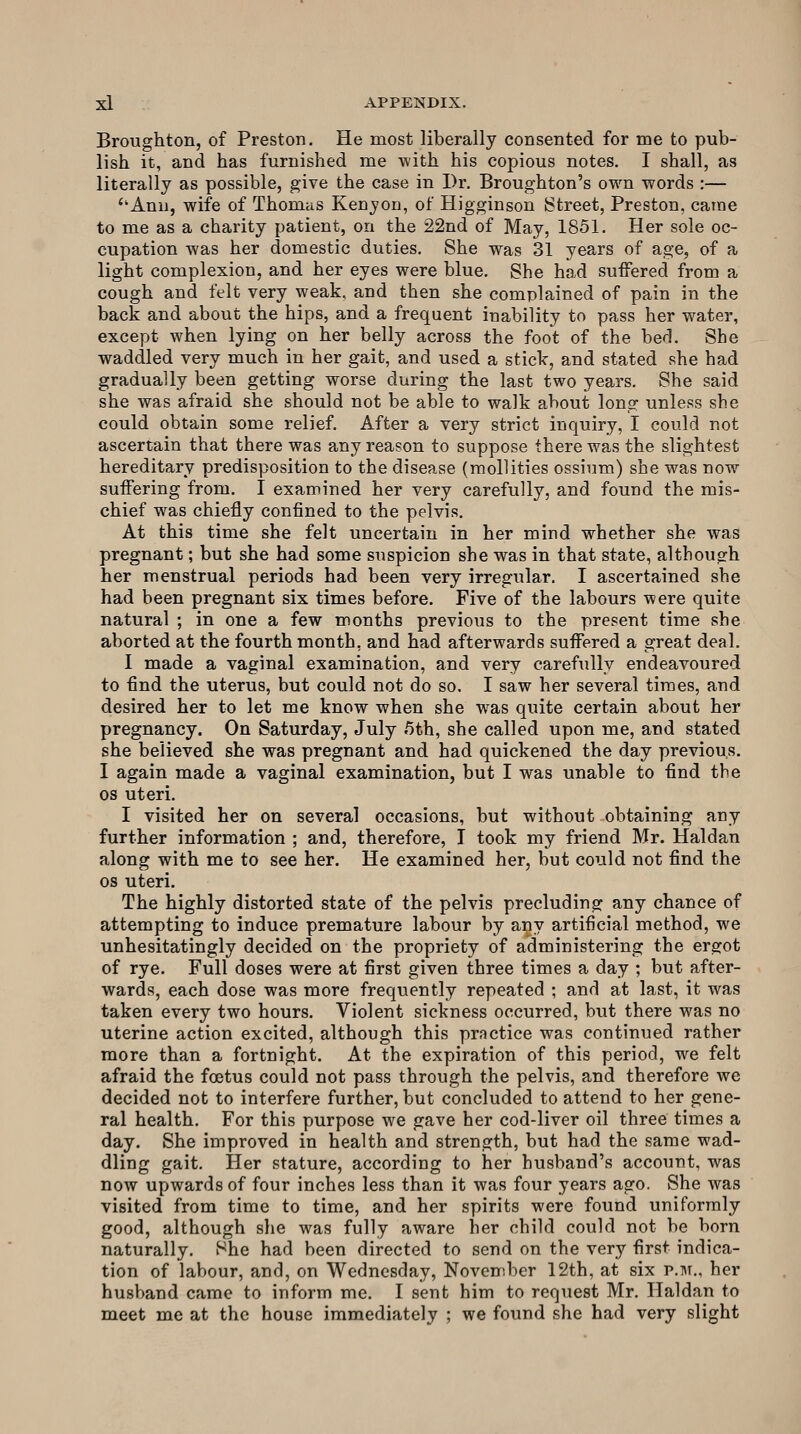 Broughton, of Preston, He most liberally consented for me to pub- lish it, and has furnished me with his copious notes. I shall, as literally as possible, give the case in Dr. Broughton's own words :— ''Ann, wife of Thomas Kenyon, of Higginson Street, Preston, came to me as a charity patient, on the 22nd of May, 1851. Her sole oc- cupation was her domestic duties. She was 31 years of age, of a light complexion, and her eyes were blue. She ha.d suffered from a cough and felt very weak, and then she complained of pain in the back and about the hips, and a frequent inability to pass her water, except when lying on her belly across the foot of the bed. She waddled very much in her gait, and used a stick, and stated she had gradually been getting worse during the last two years. She said she was afraid she should not be able to walk about long unless she could obtain some relief. After a very strict inquiry, I could not ascertain that there was any reason to suppose there was the slightest hereditary predisposition to the disease (mollities ossium) she was now suffering from. I examined her very carefully, and found the mis- chief was chiefly confined to the pelvis. At this time she felt uncertain in her mind whether she was pregnant; but she had some suspicion she was in that state, although her menstrual periods had been very irregular. I ascertained she had been pregnant six times before. Five of the labours were quite natural ; in one a few months previous to the present time she aborted at the fourth month, and had afterwards suffered a great deal. I made a vaginal examination, and very carefully endeavoured to find the uterus, but could not do so. I saw her several times, and desired her to let me know when she was quite certain about her pregnancy. On Saturday, July 5th, she called upon me, and stated she believed she was pregnant and had quickened the day previous. I again made a vaginal examination, but I was unable to find the OS uteri. I visited her on several occasions, but without obtaining any further information ; and, therefore, I took my friend Mr. Haldan along with me to see her. He examined her, but could not find the OS uteri. The highly distorted state of the pelvis precluding any chance of attempting to induce premature labour by any artificial method, we unhesitatingly decided on the propriety of administering the ergot of rye. Full doses were at first given three times a day ; but after- wards, each dose was more frequently repeated ; and at last, it was taken every two hours. Violent sickness occurred, but there was no uterine action excited, although this practice was continued rather more than a fortnight. At the expiration of this period, we felt afraid the foetus could not pass through the pelvis, and therefore we decided not to interfere further, but concluded to attend to her gene- ral health. For this purpose we gave her cod-liver oil three times a day. She improved in health and strength, but had the same wad- dling gait. Her stature, according to her husband's account, was now upwards of four inches less than it was four years ago. She was visited from time to time, and her spirits were found uniformly good, although she was fully aware her child could not be born naturally. She had been directed to send on the very first indica- tion of labour, and, on Wednesday, November 12th, at six p.m., her husband came to inform me. I sent him to request Mr. Haldan to meet me at the house immediately ; we found she had very slight