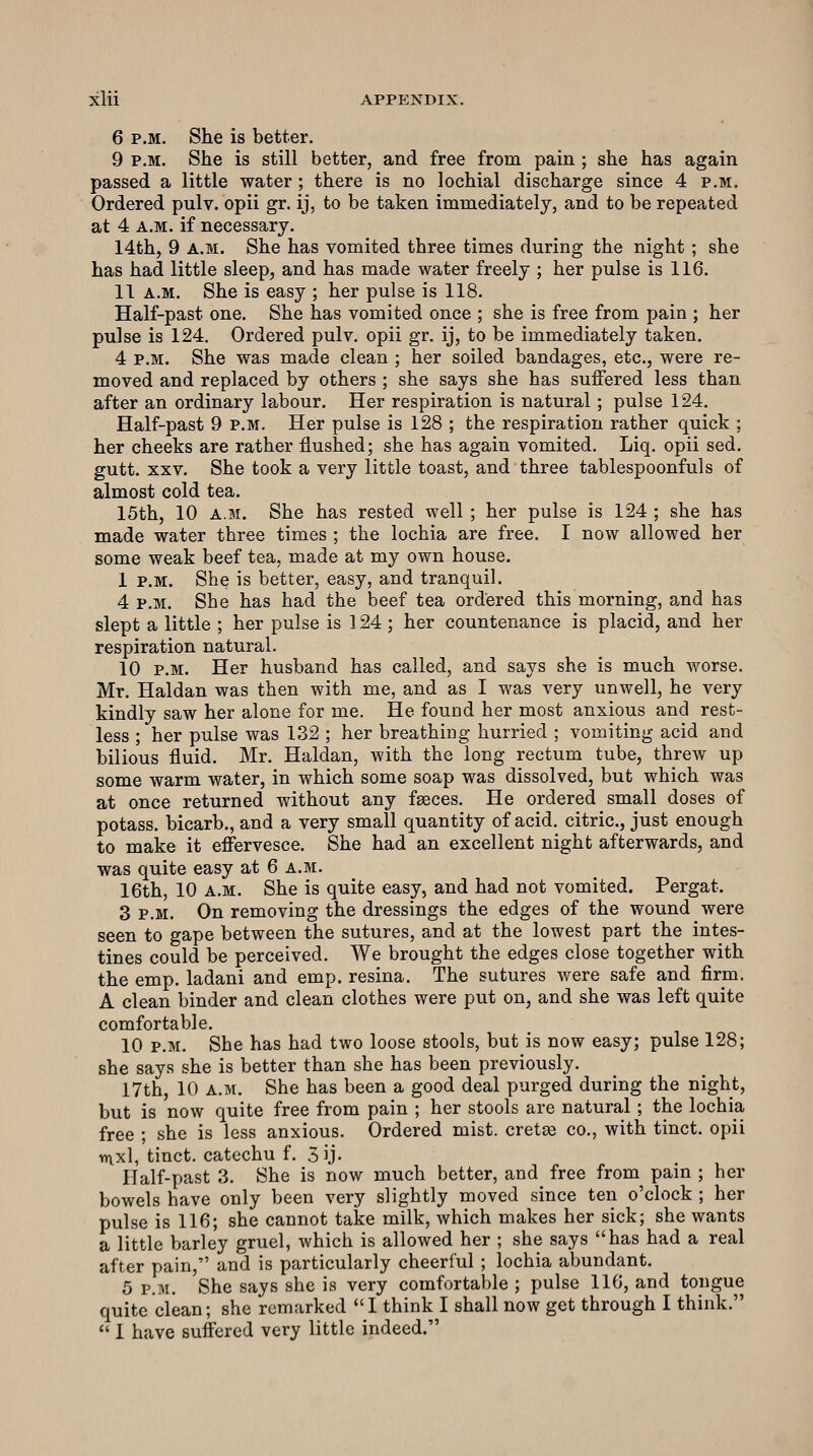 6 P.M. She is better. 9 P.M. She is still better, and free from pain ; she has again passed a little water ; there is no lochial discharge since 4 p.m. Ordered pulv. opii gr. ij, to be taken immediately, and to be repeated at 4 A.M. if necessary. 14th, 9 A.M. She has vomited three times during the night ; she has had little sleep, and has made water freely ; her pulse is 116. 11 A.M. She is easy ; her pulse is 118. Half-past one. She has vomited once ; she is free from pain ; her pulse is 124. Ordered pulv. opii gr. ij, to be immediately taken. 4 P.M. She was made clean ; her soiled bandages, etc., were re- moved and replaced by others ; she says she has suffered less than after an ordinary labour. Her respiration is natural; pulse 124. Half-past 9 p.m. Her pulse is 128 ; the respiration rather quick ; her cheeks are rather flushed; she has again vomited. Liq. opii sed. gutt. XXV. She took a very little toast, and three tablespoonfuls of almost cold tea. 15th, 10 a.m. She has rested well ; her pulse is 124 ; she has made water three times ; the lochia are free. I now allowed her some weak beef tea, made at my own house. 1 p.m. She is better, easy, and tranquil. 4 p.m. She has had the beef tea ordered this morning, and has slept a little ; her pulse is 124 ; her countenance is placid, and her respiration natural. 10 p.m. Her husband has called, and says she is much worse. Mr. Haldan was then with me, and as I was very unwell, he very kindly saw her alone for me. He found her most anxious and rest- less ; her pulse was 132 ; her breathing hurried ; vomiting acid and bilious fluid. Mr. Haldan, with the long rectum tube, threw up some warm water, in which some soap was dissolved, but which was at once returned without any fseces. He ordered small doses of potass, bicarb., and a very small quantity of acid, citric, just enough to make it effervesce. She had an excellent night afterwards, and was quite easy at 6 a.m. 16th, 10 A.M. She is quite easy, and had not vomited. Pergat. 3 P.M. On removing the dressings the edges of the wound were seen to gape between the sutures, and at the lowest part the intes- tines could be perceived. We brought the edges close together with the emp. ladani and emp. resina. The sutures were safe and firm. A clean binder and clean clothes were put on, and she was left quite comfortable. 10 P.M. She has had two loose stools, but is now easy; pulse 128; she says she is better than she has been previously. 17th, 10 A.M. She has been a good deal purged during the night, but is now quite free from pain ; her stools are natural ; the lochia free ; she is less anxious. Ordered mist, cretas co., with tinct. opii n\xl, tinct. catechu f. 3ij- Half-past 3. She is now much better, and free from pain ; her bowels have only been very slightly moved since ten o'clock ; her pulse is 116; she cannot take milk, which makes her sick; she wants a little barley gruel, which is allowed her ; she says has had a real after pain, and is particularly cheerful ; lochia abundant. 5 P.M. She says she is very comfortable ; pulse 116, and tongue quite clean; she remarked  I think I shall now get through I think.  I have suffered very little indeed.