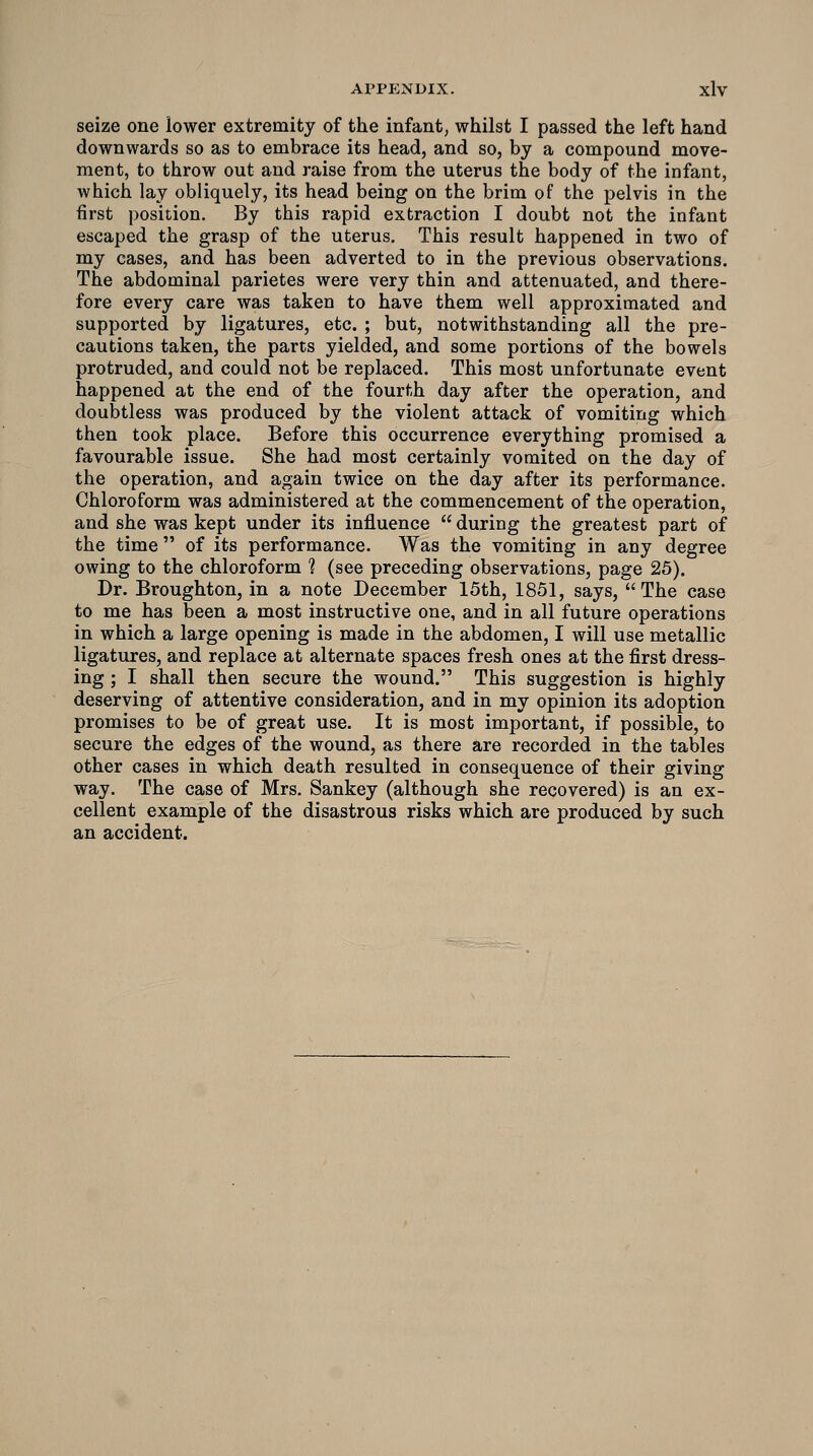seize one lower extremity of the infant, whilst I passed the left hand downwards so as to embrace its head, and so, by a compound move- ment, to throw out and raise from the uterus the body of the infant, which lay obliquely, its head being on the brim of the pelvis in the first position. By this rapid extraction I doubt not the infant escaped the grasp of the uterus. This result happened in two of my cases, and has been adverted to in the previous observations. The abdominal parietes were very thin and attenuated, and there- fore every care was taken to have them well approximated and supported by ligatures, etc. ; but, notwithstanding all the pre- cautions taken, the parts yielded, and some portions of the bowels protruded, and could not be replaced. This most unfortunate event happened at the end of the fourth day after the operation, and doubtless was produced by the violent attack of vomiting which then took place. Before this occurrence everything promised a favourable issue. She had most certainly vomited on the day of the operation, and again twice on the day after its performance. Chloroform was administered at the commencement of the operation, and she was kept under its influence during the greatest part of the time of its performance. Was the vomiting in any degree owing to the chloroform 1 (see preceding observations, page 25). Dr. Broughton, in a note December 15th, 1851, says, The case to me has been a most instructive one, and in all future operations in which a large opening is made in the abdomen, I will use metallic ligatures, and replace at alternate spaces fresh ones at the first dress- ing ; I shall then secure the wound. This suggestion is highly deserving of attentive consideration, and in my opinion its adoption promises to be of great use. It is most important, if possible, to secure the edges of the wound, as there are recorded in the tables other cases in which death resulted in consequence of their giving way. The case of Mrs. Sankey (although she recovered) is an ex- cellent example of the disastrous risks which are produced by such an accident.