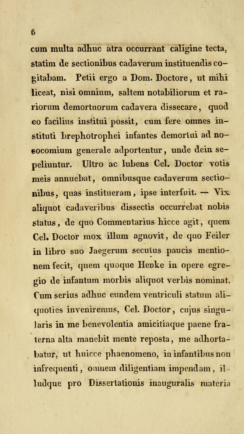 cura multa adhuc atra occurrant caligine tecta, statira de sectionibus cadaverura instituendis co~ gitabam. Petii ergo a Dom. Doctore, ut mini liceat, nisi omniutn, saltem notabiliorum et ra- riorum demortuorum cadavera dissecare, quod eo facilius institui possit, cum fere omnes in- stituti brephotrophei infantes demortui ad no- eocomium generale adportentur, unde dein se- peliuntur. Ultro ac lubens CeL Doctor votis meis annuebat, omnibusque cadaverum sectio- nibus, quas institueram, ipse interfirit. — Vix aliquot cadaveribus dissectis occurrebat nobis status, de quo Commentarius hicce agit, quem Ceh Doctor mox illum agnovit, de quo Feiler in libro suo Jaegerum secutus paucis nientio- nemfecit, quem quoque Henke in opere egre- gio de infantura morbis aliquot verbis nominat. Cum serius adhuc eundem ventriculi statum ali- qnoties inveniremus, Cel. Doctor, cujus singu- Jaris in me benevolentia amicitiaque paene fra- terna alta manebit raente reposta, me adhorta- batur, ut huicce phaenomeno, in infantibus non infrequenti, oniuem diligentiam impendam, il~ ludque pro Dissertationis inauguralis materia