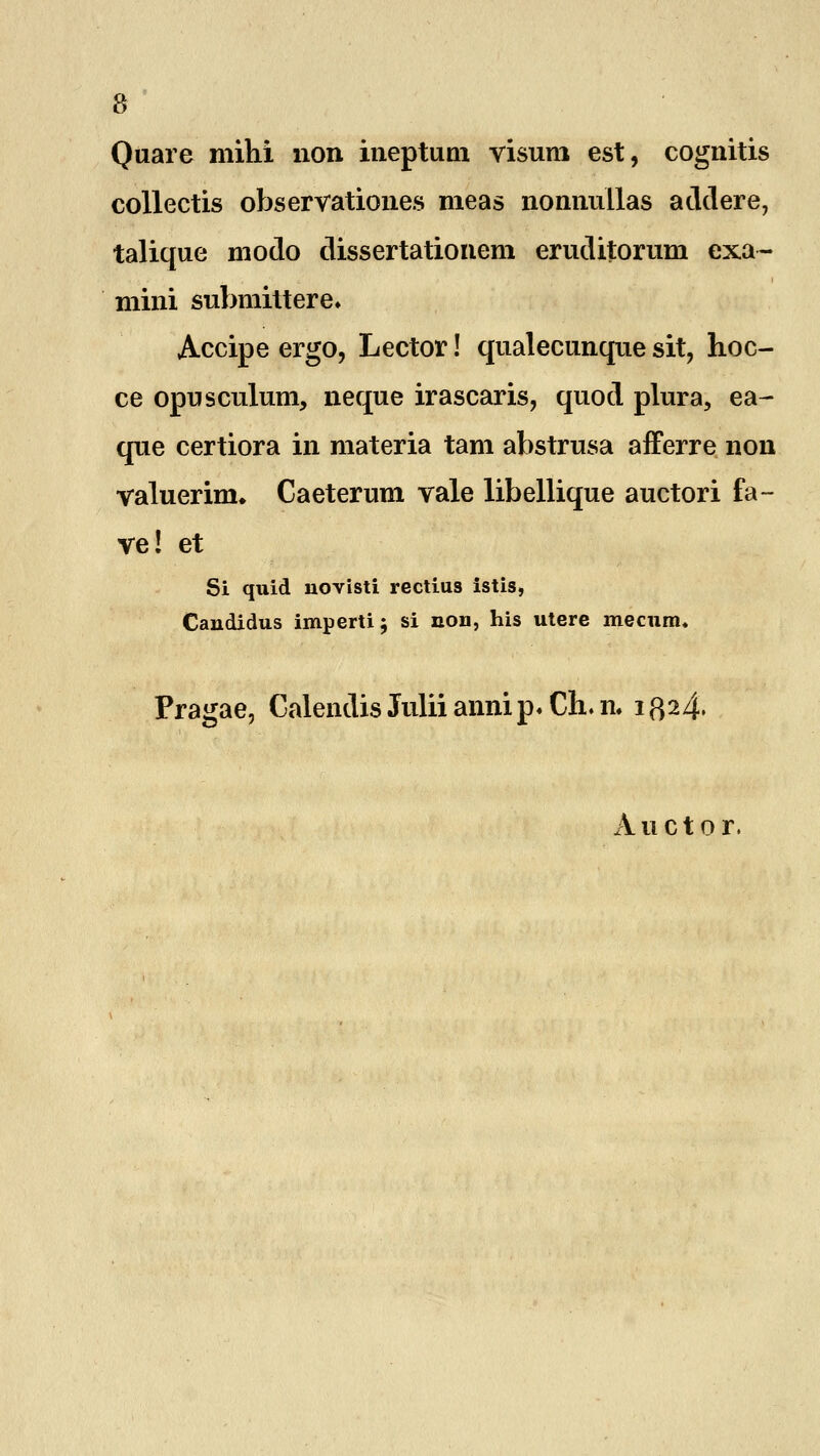 Quare mihi non ineptum visum est, cognitis collectis observationes meas nonnullas addere, talique modo dissertationem eruditorum exa- mini submittere* Accipe ergo, Lector! qualecunque sit, hoc- ce opusculum, neque irascaris, quod plura, ea- que certiora in materia tam abstrusa afferre non valuerim. Caeterum vale libellique auctori fa- ve! et Si quid uovisti rectius istis, Candidus imperti $ si non, his utere mecum. Pragae, Calendis Julii anni p« Ch. n. 1324. Auctor.