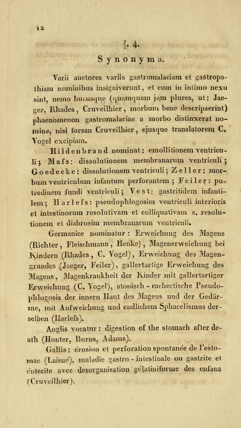 k 4- S y n o u y m a. Varii auctores variis gasti omalaciam et gastropa- thiam nominibus insigniverunt, et cum in iniimo nexu sint, nemo hucasque (^uamcjuam jam plures, ut: Jae- ger, Pvhades, Cruveilhier, morbum bene descripserint) phaenomenon gastromalaciae a morbo distinxerat no- inine, nisi forsan Cruveilhier, ejuscpie translatorem C. Yogel excipiam, Hildenbrand nominat: emo]litioneni ventricu- Ji * Mafs: dissolutionem membrauarum ventriculi ; Goedecke: dissolutionem ventriculi 5 Z e 11 e r : mor- bum ventriculum iufantum perforantem ; Feiler: pu- tredinem fundi ventriculi; V e s t: gastritidem infanti- lein; II a r 1 e f s : pseudophlogosim veutriculi interioris et intestiuorum resolutivam et colliquativam s» resolu- tionem et diabrosim membranarum ventriculi* Germanice nominatur : Erweichung des Magens (Ptichter, Fleisdhmann , Henke) , Magenerweichung bei Kindern (R-bades , C. VogeJ), Erweichung des Magen- grundes (Jaeger, Feiler), gallertarlige Erweichung des Magens, Magenkraukheit der liinder mit gallertartiger Erweichung (C. Vogel), atonisch - cachectische Pseudo- phlogosis der innern Haut des Magens uud der Gedar- me, mit Aufweichuug uud eudlichem Sphacelismus der- selben (Ilarlefs)- Anglis vocatur : digestion of the stomach after de- ath (Hunter, Burus, Adams). Gallis: erosion et perforation spontane'e de 1'esto- mac (Laisnc), maladie gastro - intestinale ou gastrite et eY.terite avcc desorganisation gelatiuiforme des enfans (Cruvcilhier).