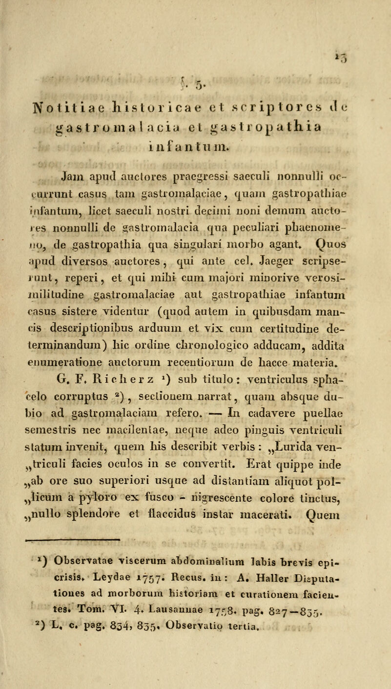 ■3 Notitiae bistoricae et scriptorcs Jc g a s tr o 111 a 1 a c i a e l g a s t r o p a t h i a i n f a n t ii in. Jam apud auctores praegressi saeculi nonnuHi oc- turrunt casus tam gastromalaciae, quam gastropathiae mfantum, licet saeculi nostri decimi noni clemum aucto- ives nonnulli de gastromalacia qua peculiari phaenome- jio, de gastropathia qua singulari morbo agant Quos apud diversos auctores, qui ante cel. Jaeger scripse- runt, reperi, et qui mihi cum majori minorive verosi- militudme gastromalaciae aut gastropathiae infantum casus sistere videntur (quod autem in quibusdam man- cis descriptionibus arduum et vix cum certitudine de- termjnandum) hic ordine chronologico adducam, addita enumeratione auctorum recentiorujn de hacce materia. G, F. Richerz *) sub titulo: ventriculus spha- celo corruptus 2) , secliouem narrat, quam absque du- bio ad gastromalaciam refero» — In cadavere puellae sernestris nec macilenlae, neque adeo pinguis ventriculi s tatum invenit, quem his describit verbis : „Lurida ven- ^triculi facies oculos in se convertit. Erat quippe inde „ab ore suo superiori usque ad distantiam aliquot pol- „licum a pyloro ex fusco - riigrescente colore tinctus, ^nullo splendore et fLaccidus instar macerati. Quem x) Obscrvatae viscerum abdommamim labis brevis epi- crisis. Leydae 1757. Recus. iu : A. Haller Dkputa- tioues ad morborum historiam et curatiouem facieu- tes. Tom. VI. 4* Lausauuae 17^,8. pag. 827—835, 2) L, c. pag, 854> 855« Observatip teriia.