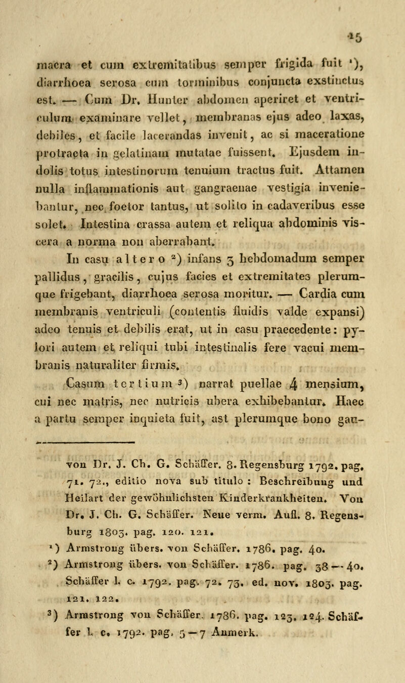 macra et cum extremitatibus sempcr frigida fuit •), diarrhoea scrosa cum torminibus conjuncta exstinctu* est. — Cum Dr. Huntcr abdoincn aperiret et ventri- culum examinare vellet, membranas ejus adeo laxas, debiJes, et facile lacerandas invenit, ac si maceratione protracta in gclaliiiam mutatae fuissent. Ejusdem in- dolis totus intestinorum tenuium tractus fuit. Attameii nulta inilammationis aut gangraenae vestigia invenie- banlur, nec foetor tantus, ut solilo in cadaveribus esse solet. Intestina crassa autem et reliqua abdominis vis- cera a norma non aberrabant. In casu alter o 2) infans 3 hebdomadum semper pallidus, gracilis, cujus facies et extremitates plerum- que frigebaut, diarrlioea serosa moritur. — Cardia cum membranis ventriculi (contentis lluidis valde expansi) adeo tenuis et debilis erat, ut in casu praecedente: pv- iori autem ■ e-t> reliqui tubi intestinalis fere vacui mem- branis naturaliter firmis. Casum tertium3) narrat puellae 4 mensium, cui nec matris, nec nutricis ubera exhibebantur. Haec a partu semper iDquieta fuit, ast plerumque bono gau- von Dr. J. Cb. G. Schiiffer. 3. Regensburg 1792. pag, 71. 72., editio nova sub titulo : Beschreibuug und Heilart der gewohnlichsteu Kinderkrankheiten. Vou Dr. J. Ch. G. Schaffer. Neue verm. Aufl. 8» Regens- burg 1805. pag. 120. 121. *) Armstrong iibers. \on Schaffer. 1786. pag. 40. 2) Armstrong iibers. von Schiiffer. 1786. pag. 38 <~-4o. Schiiffer 1. c. 1792. pag. 72. 75, ed. nov. 1803. pag. 121. 122. 3) Armstrong von Schiiffer. 1786. pag. 123, 1Q4. Schaf-