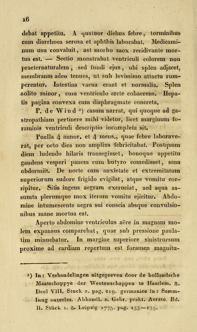 z6 debat appetitu. A quatuor diebus febre, torininibus cuin diarrhoea serosa et aphthis laborabat. Medicami- num usu convaluit, ast morbo inox recidivaiite mor- tua est. — Sectio monstrabat veutriculi colorem non praeternaturalem \ sed fundi ejus, ubi splen adjacet. membranas adeo tenues, ut sub levissimo attactu rum- perentur. Intestina vacua erant et normalia* Splen solito minor, cum ventriculo arcte cohaerens* Hepa- tis pagina convexa cum diaphragmate concreta. P. de Wind ') casum narrat, qui quoque ad ga- stropaihiam pertinere mihi videtur, licet marginum fo- raminis ventriculi descriptio iucompleta sit*. Puella 4 annor» et 4 mens., quae febre laborave- rat, per octo dies non amplius febricitabat. Postquam diem ludendo hilaris transegisset, bonoque appetitu gaudens vesperi panem cum butyro comedisset, sana obdormiit. De nocte cum anxietate et extremitatum superiorum sudore frigido evigilat, atque vomitu cor- ripilur. Sitis ingens aegram excruciat, sed aqua as- sumta plerumque mox iteruin vomitu ejicitur. Abclo- mine intumescente aegra sui conscia absque convulsio- nibus mane mortua est. Aperto abdomine ventriculus aere in magnam mo- lem expansus comparebat, quae sub pressione paula- tim minuebatur. In margine superiore sinistrorsum proxime ad cardiam repertum est foramen maguitu- *) In: Verhandelingen uitgegeeven door de hollandsche Maatschappye der Weetenschappen te HaarJem» 8* Deel VIII* Sluck 2 + pag, 219, germanice in : Sanim- luug auserles. Abhandl. z, Gebr, prakt. Aeizte. Bd.