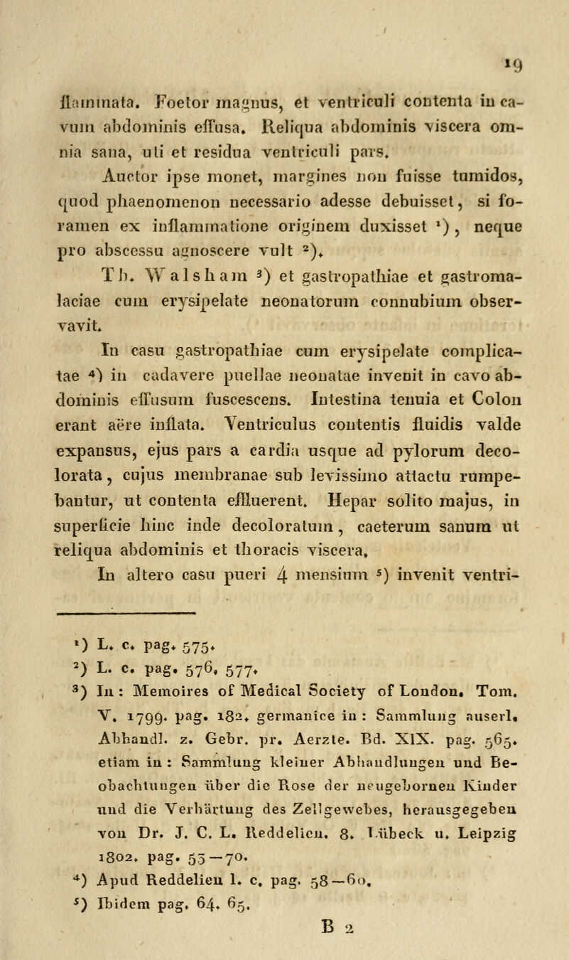 »9 ilammata. Foetor magnus, et ventriculi contenta iu ca- vnm abdominis efTusa. Keliqua abdominis viscera om- nia sana, uti et residua ventriculi pars, Auctor ipse monet, margines iion fuisse tumidos, quod phaenornenon necessario adesse debuisset, si fo- ramen ex inilammatione originem duxisset *) , neque pro abscessu aijnoscere vult 2). Tb. Walshain 3) et gastropathiae et gastroma- laciae cum erysipelate neonatorum connubium obser- vavit. In casu gastropathiae cum erysipelate complica- tae 4) in cadavere puellae neonalae invenit in cavo ab- dominis effiisum fuscescens. Intestina tenuia et Colon erant aere inflata. Yentriculus contentis fluidis valde expansus, ejus pars a cardia usqne ad pylorum deco- lorata, cujus membranae sub levissimo attactu rumpe- bautur, ut contenta effiuerent. Hepar solito majus, in superlicie hinc inde decoloratum , caeterum sanum ut relicjua abdominis et thoracis viscera, In altero casu pueri 4 mensium 5) invenit ventri- 0 L. c+ pag+ 575. 2) L. c. pag. 576, 577. 3) In : Memoires of Medical Society of London. Tom. V. 1799. pag. 182. germanice iu : Sammlung auserl. Abhandl. z. Gebr. pr. Aerzte. Bd. XIX. pag. 565. etiam in : Sammlung kleiner Abhaudluugeu und Be- obachtuugen iiber die Rose der ncugehornen Kiuder uud die Verhartuug des Zellgewebes, herausgegeben von Dr. J. C. L. lleddelicn. 8. Liibeck u. Leipzig 1802. pag. 55—70. 4) Apud Reddelieu 1. c. pag. 58—60. s) Ihidem pag. 64. 65. B 2