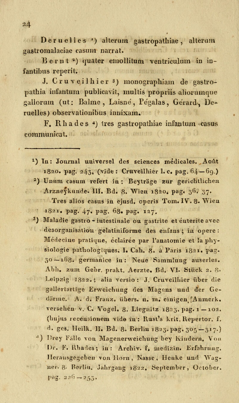 »4 Deruelles ') alterain gastropathiae, alterum gastromalaciae casnm narrat. E e r n t a) quater emollitum ventriculum in in- fantibus reperit. J, C r u v e i 1 h i e r 3) monographiam de gastro- pathia infantum publicavit, inultis propriis alioruinque galiorum (ut: Balme , Laisne, Pegalas, Gerard, De- ruelles) observationibus innixam. F. Rhades 4) tres gastropathiae infantum casus communicat. x) Tn: Journal uuiversel des sciences medicales. Aoi\t 1820. pag. 243, (vide : Cruveilhier 1. c. pag. 64—69.) 2) Uaum casum refert iu : Beytrage zur gerichtlichen Arzneykunde. III. Bd. 8. Wien 1820. pag. 56, 57. Tres alios casus in ejusd. operis Tom. IV. 8. Wien 1821. pag. 47. pag. 68. pag. 127. 3) Maladie gastro - iutestiuale ou gastrite et euterite avec desorganisation gelatiuiforme des enfans ; iu opere : Medeciue pratique, eclairee par 1'anatomie et la phy- siologie pathologiques. I. Cah. 8. a Paris 1821. pag. 50 — 168. germanice iu: Neue Sammlung auserles. Abh. zum Gehr. prakt. Aerzte. Rd, VI. Stiick 2. 8» Leipzig I822. ; alia versio : J. Cruveilhier iiber die gallertarlige Erweichuug des Magens uud der Ge- darme. A. d. Frauz, iibers. u. m. eiuigent [Anmerk. versehen v, C. Vogel. 8. Liegnitz 1825. ]>ag. 1— 102. (luijus receusiouem vide iu: Rust's krit. Repertor. f. rl. ges. Heilk. II. Bd. 8. Berliu 1825. pag. 305—317.) 4) Ilrey Falie vou Magenerweichung bey Ivindern. Voij I)r. F. Rhades; iu : Archiv. f» medizin. Brfahruug. Jlerausgegebeu vonllorn, Nasse, Heuke und YVag- uer. P,. Berliu. Jahfgang 1822, September, October. pag. 226-,235,